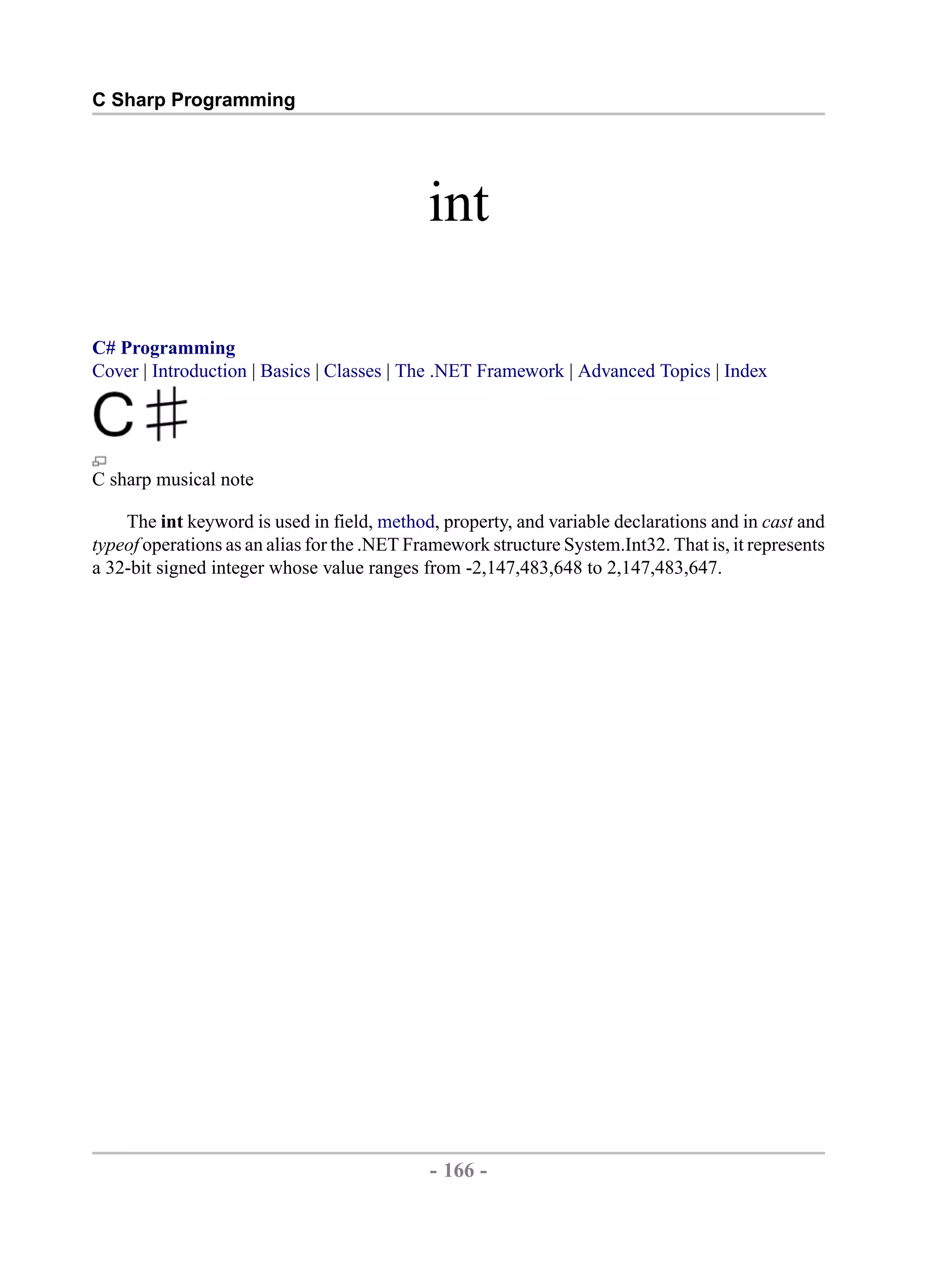 C Sharp Programming int C# Programming Cover | Introduction | Basics | Classes | The .NET Framework | Advanced Topics | Index C sharp musical note The int keyword is used in field, method, property, and variable declarations and in cast and typeof operations as an alias for the .NET Framework structure System.Int32. That is, it represents a 32-bit signed integer whose value ranges from -2,147,483,648 to 2,147,483,647. - 166 - by , XML to PDF XSL-FO Formatter 