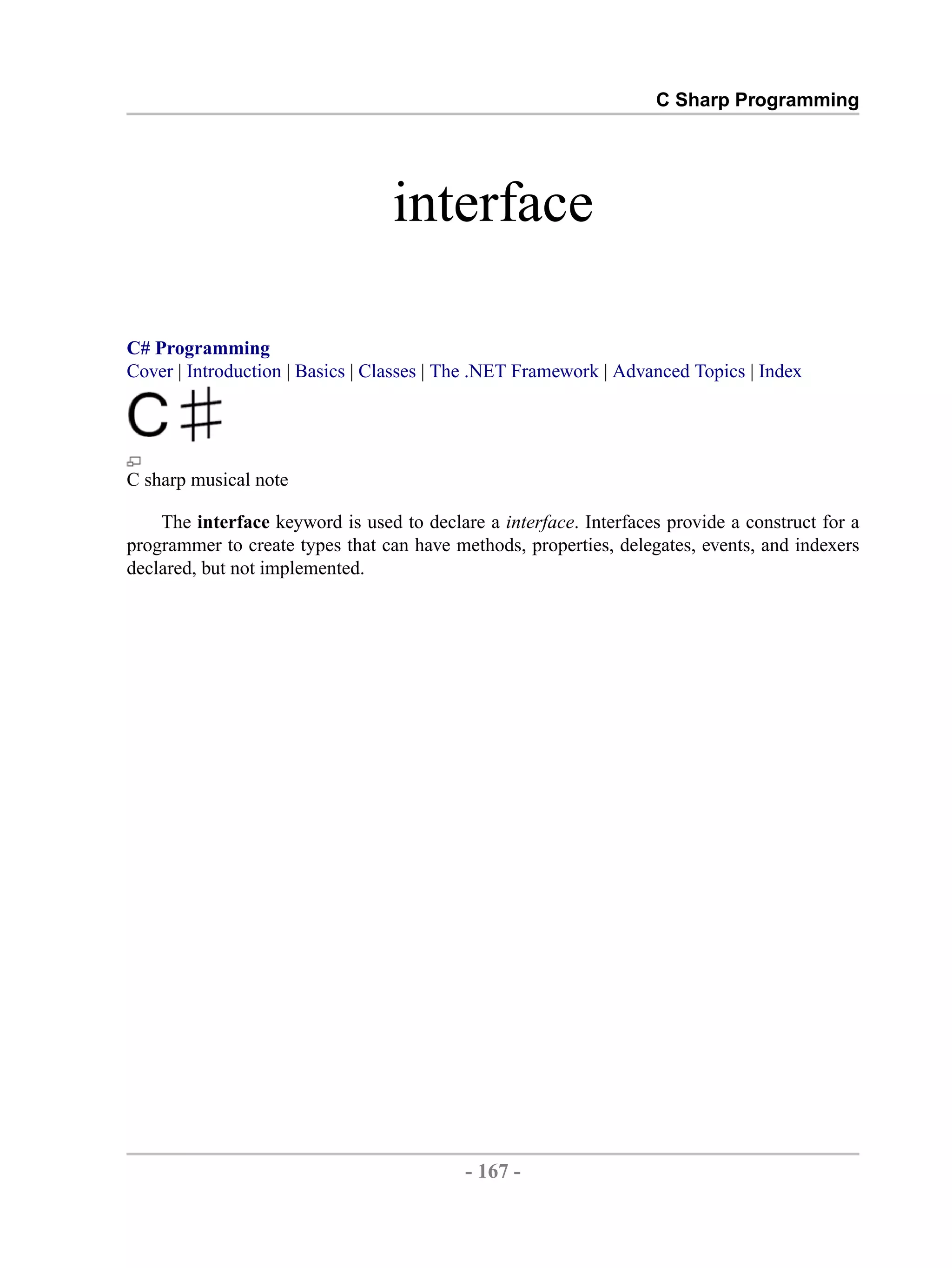 C Sharp Programming interface C# Programming Cover | Introduction | Basics | Classes | The .NET Framework | Advanced Topics | Index C sharp musical note The interface keyword is used to declare a interface. Interfaces provide a construct for a programmer to create types that can have methods, properties, delegates, events, and indexers declared, but not implemented. - 167 - by , XML to PDF XSL-FO Formatter 