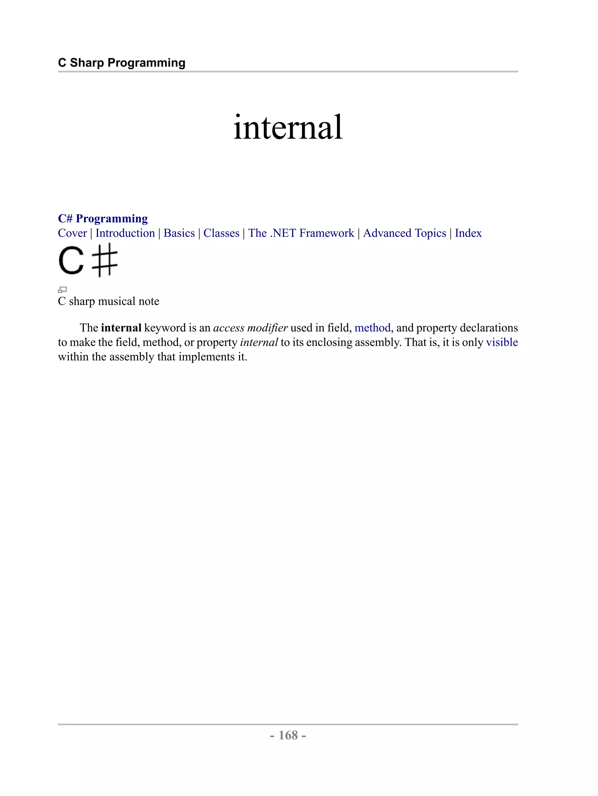 C Sharp Programming internal C# Programming Cover | Introduction | Basics | Classes | The .NET Framework | Advanced Topics | Index C sharp musical note The internal keyword is an access modifier used in field, method, and property declarations to make the field, method, or property internal to its enclosing assembly. That is, it is only visible within the assembly that implements it. - 168 - by , XML to PDF XSL-FO Formatter 