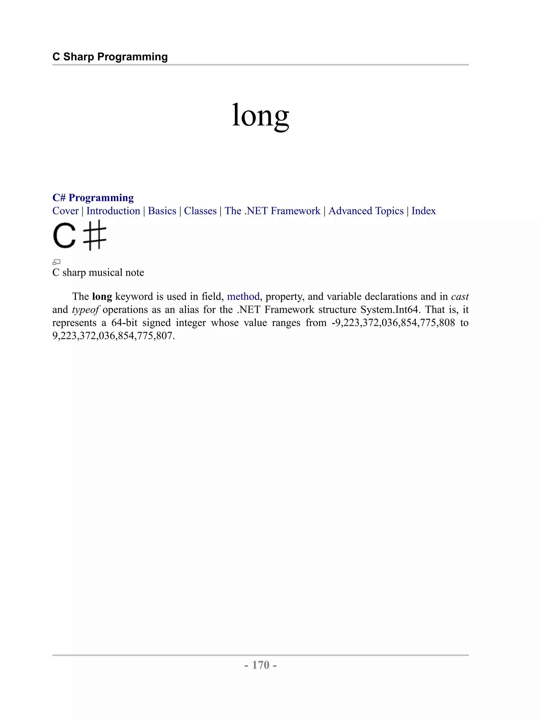C Sharp Programming long C# Programming Cover | Introduction | Basics | Classes | The .NET Framework | Advanced Topics | Index C sharp musical note The long keyword is used in field, method, property, and variable declarations and in cast and typeof operations as an alias for the .NET Framework structure System.Int64. That is, it represents a 64-bit signed integer whose value ranges from -9,223,372,036,854,775,808 to 9,223,372,036,854,775,807. - 170 - by , XML to PDF XSL-FO Formatter 