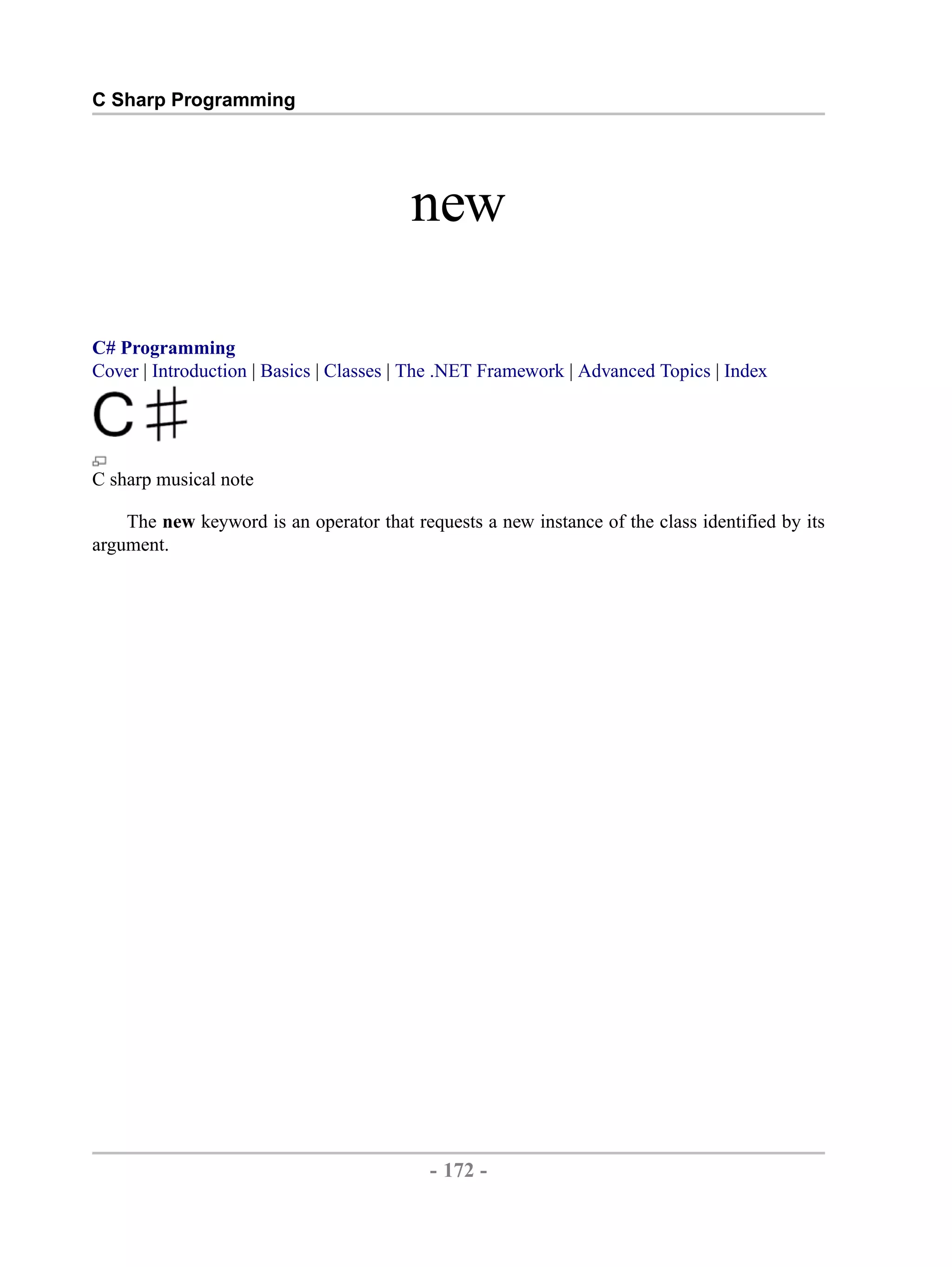 C Sharp Programming new C# Programming Cover | Introduction | Basics | Classes | The .NET Framework | Advanced Topics | Index C sharp musical note The new keyword is an operator that requests a new instance of the class identified by its argument. - 172 - by , XML to PDF XSL-FO Formatter 