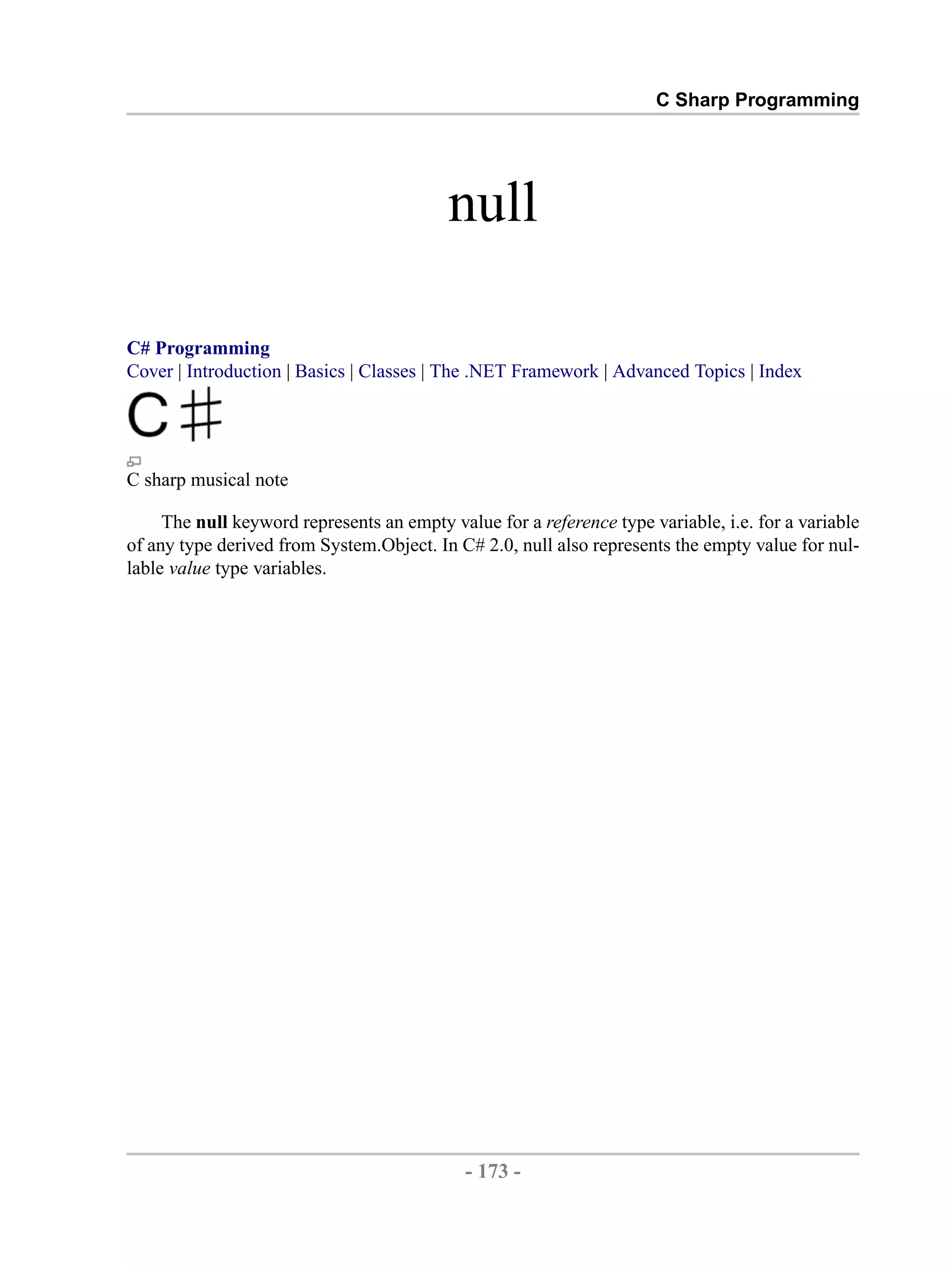 C Sharp Programming null C# Programming Cover | Introduction | Basics | Classes | The .NET Framework | Advanced Topics | Index C sharp musical note The null keyword represents an empty value for a reference type variable, i.e. for a variable of any type derived from System.Object. In C# 2.0, null also represents the empty value for nul- lable value type variables. - 173 - by , XML to PDF XSL-FO Formatter 