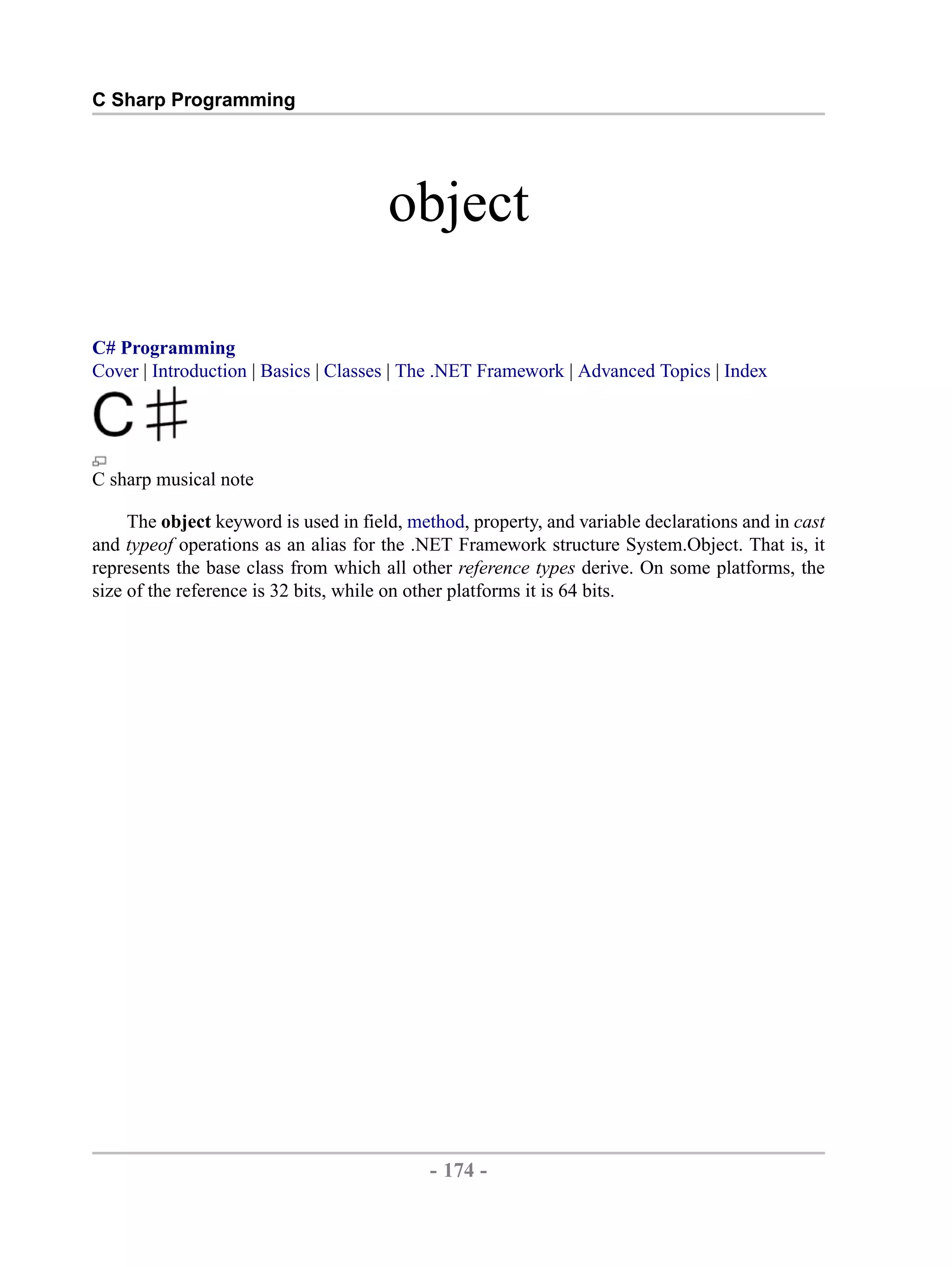 C Sharp Programming object C# Programming Cover | Introduction | Basics | Classes | The .NET Framework | Advanced Topics | Index C sharp musical note The object keyword is used in field, method, property, and variable declarations and in cast and typeof operations as an alias for the .NET Framework structure System.Object. That is, it represents the base class from which all other reference types derive. On some platforms, the size of the reference is 32 bits, while on other platforms it is 64 bits. - 174 - by , XML to PDF XSL-FO Formatter 