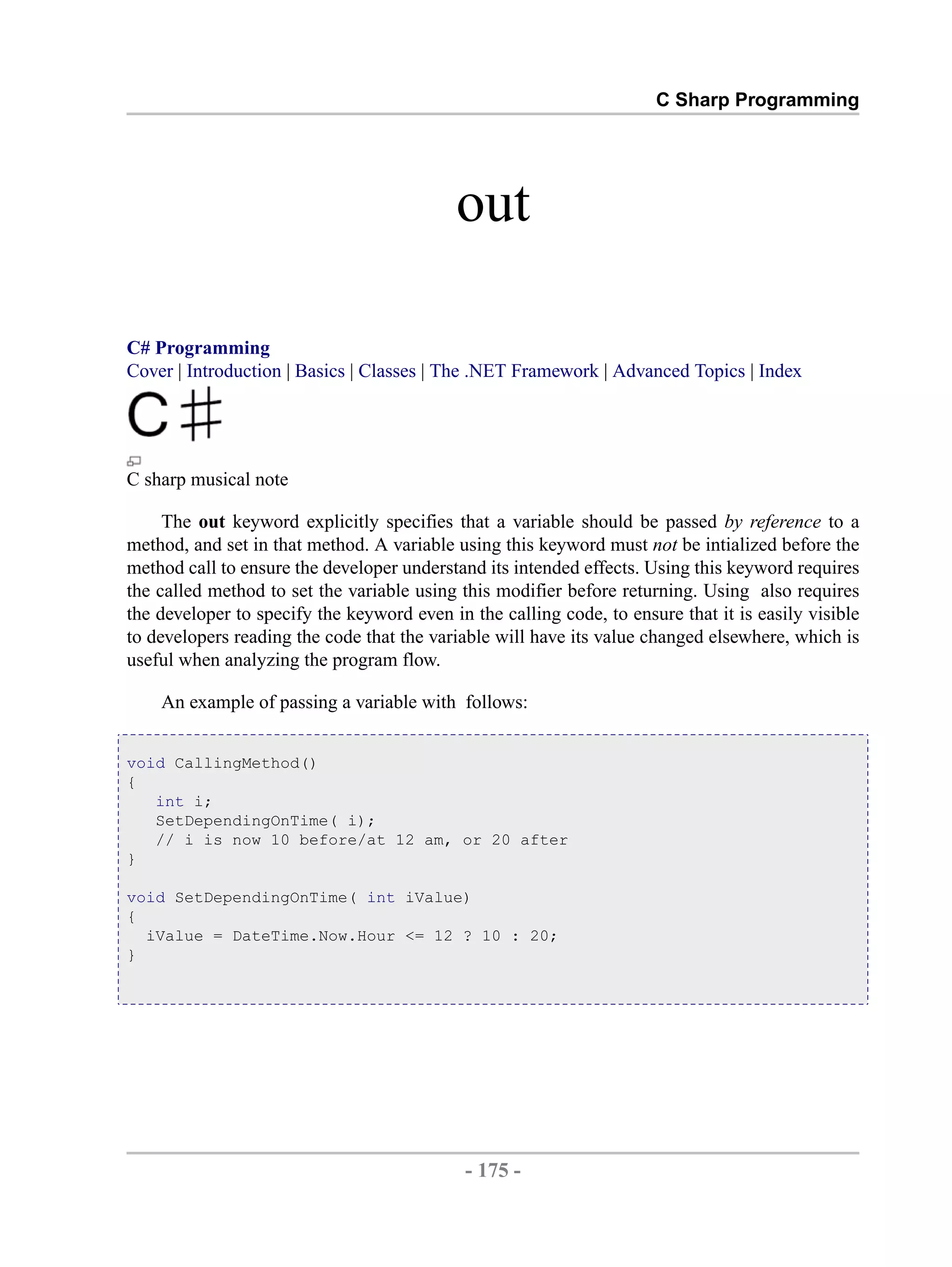 C Sharp Programming out C# Programming Cover | Introduction | Basics | Classes | The .NET Framework | Advanced Topics | Index C sharp musical note The out keyword explicitly specifies that a variable should be passed by reference to a method, and set in that method. A variable using this keyword must not be intialized before the method call to ensure the developer understand its intended effects. Using this keyword requires the called method to set the variable using this modifier before returning. Using also requires the developer to specify the keyword even in the calling code, to ensure that it is easily visible to developers reading the code that the variable will have its value changed elsewhere, which is useful when analyzing the program flow. An example of passing a variable with follows: void CallingMethod() { int i; SetDependingOnTime( i); // i is now 10 before/at 12 am, or 20 after } void SetDependingOnTime( int iValue) { iValue = DateTime.Now.Hour <= 12 ? 10 : 20; } - 175 - by , XML to PDF XSL-FO Formatter 
