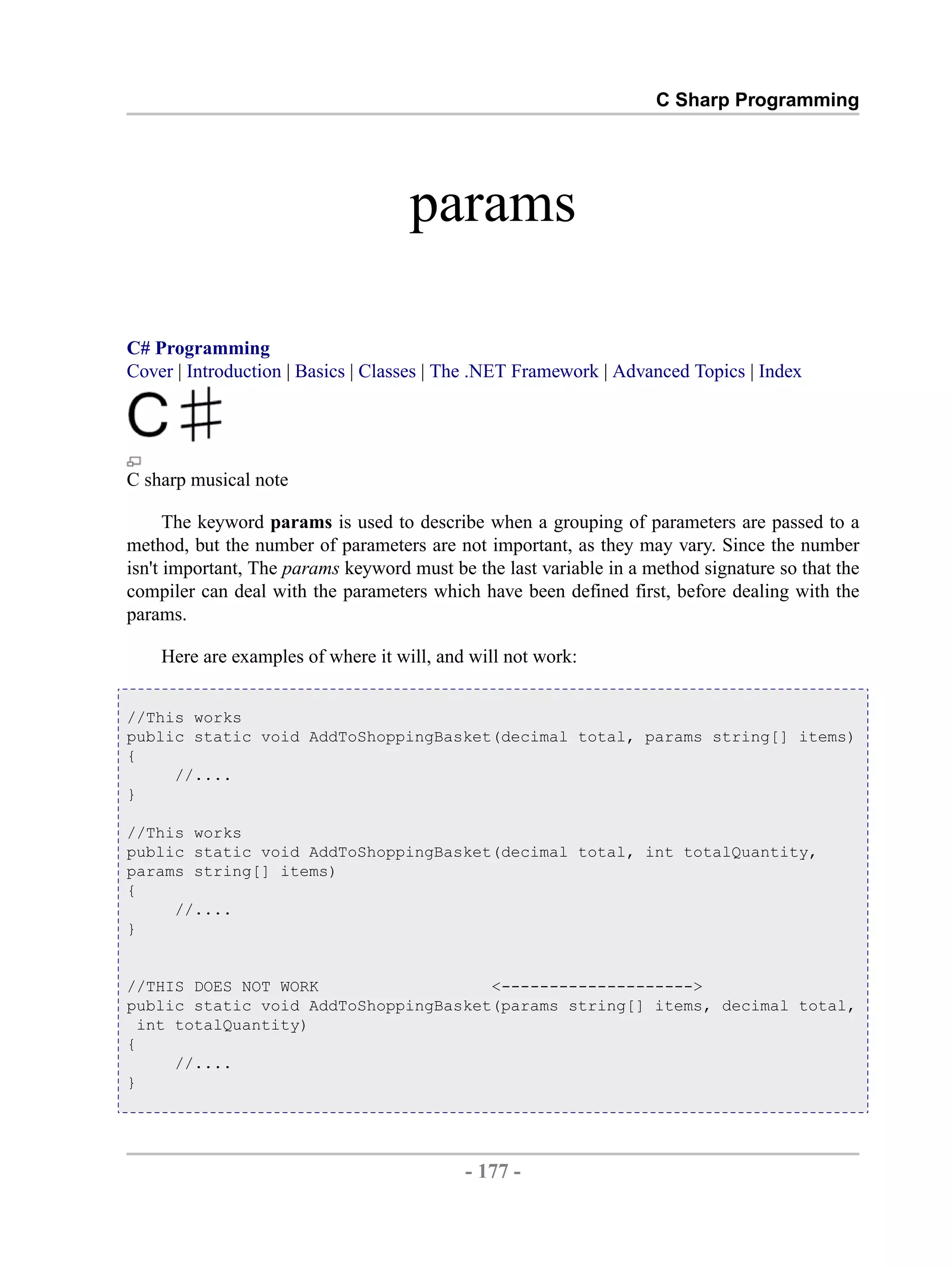 C Sharp Programming params C# Programming Cover | Introduction | Basics | Classes | The .NET Framework | Advanced Topics | Index C sharp musical note The keyword params is used to describe when a grouping of parameters are passed to a method, but the number of parameters are not important, as they may vary. Since the number isn't important, The params keyword must be the last variable in a method signature so that the compiler can deal with the parameters which have been defined first, before dealing with the params. Here are examples of where it will, and will not work: //This works public static void AddToShoppingBasket(decimal total, params string[] items) { //.... } //This works public static void AddToShoppingBasket(decimal total, int totalQuantity, params string[] items) { //.... } //THIS DOES NOT WORK <--------------------> public static void AddToShoppingBasket(params string[] items, decimal total, int totalQuantity) { //.... } - 177 - by , XML to PDF XSL-FO Formatter 