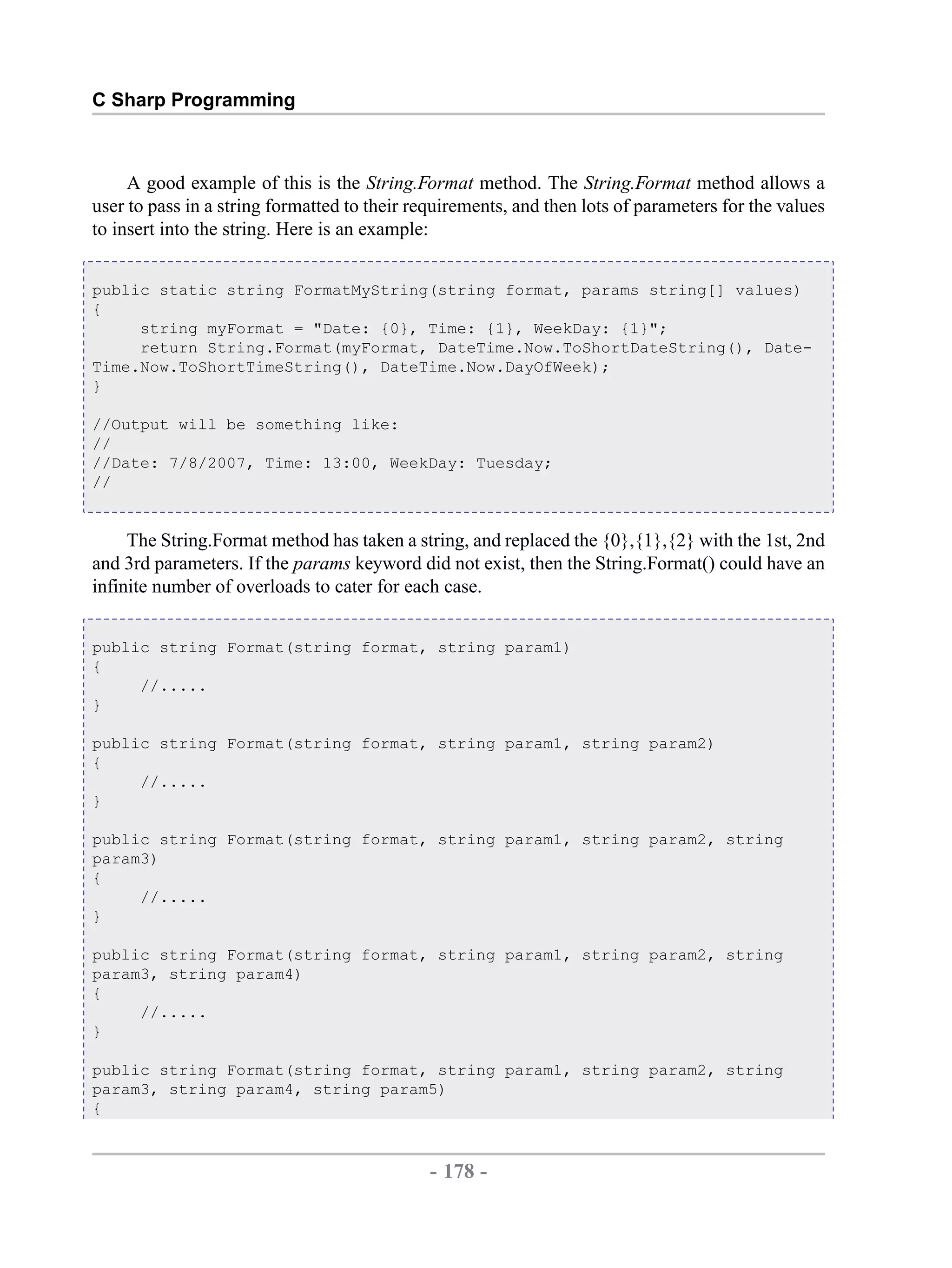 C Sharp Programming A good example of this is the String.Format method. The String.Format method allows a user to pass in a string formatted to their requirements, and then lots of parameters for the values to insert into the string. Here is an example: public static string FormatMyString(string format, params string[] values) { string myFormat = "Date: {0}, Time: {1}, WeekDay: {1}"; return String.Format(myFormat, DateTime.Now.ToShortDateString(), Date- Time.Now.ToShortTimeString(), DateTime.Now.DayOfWeek); } //Output will be something like: // //Date: 7/8/2007, Time: 13:00, WeekDay: Tuesday; // The String.Format method has taken a string, and replaced the {0},{1},{2} with the 1st, 2nd and 3rd parameters. If the params keyword did not exist, then the String.Format() could have an infinite number of overloads to cater for each case. public string Format(string format, string param1) { //..... } public string Format(string format, string param1, string param2) { //..... } public string Format(string format, string param1, string param2, string param3) { //..... } public string Format(string format, string param1, string param2, string param3, string param4) { //..... } public string Format(string format, string param1, string param2, string param3, string param4, string param5) { - 178 - by , XML to PDF XSL-FO Formatter 