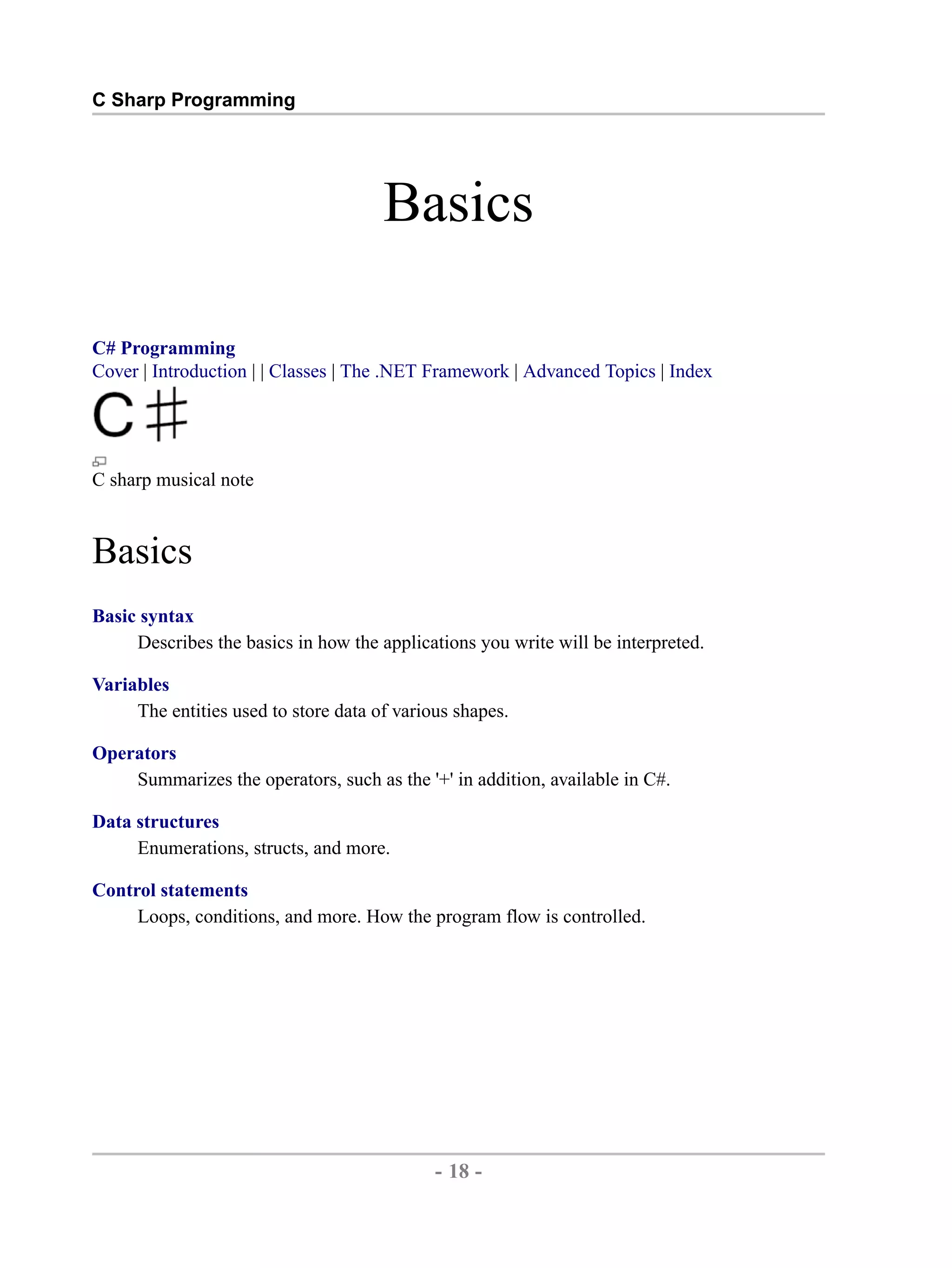 C Sharp Programming Basics C# Programming Cover | Introduction | | Classes | The .NET Framework | Advanced Topics | Index C sharp musical note Basics Basic syntax Describes the basics in how the applications you write will be interpreted. Variables The entities used to store data of various shapes. Operators Summarizes the operators, such as the '+' in addition, available in C#. Data structures Enumerations, structs, and more. Control statements Loops, conditions, and more. How the program flow is controlled. - 18 - by , XML to PDF XSL-FO Formatter 