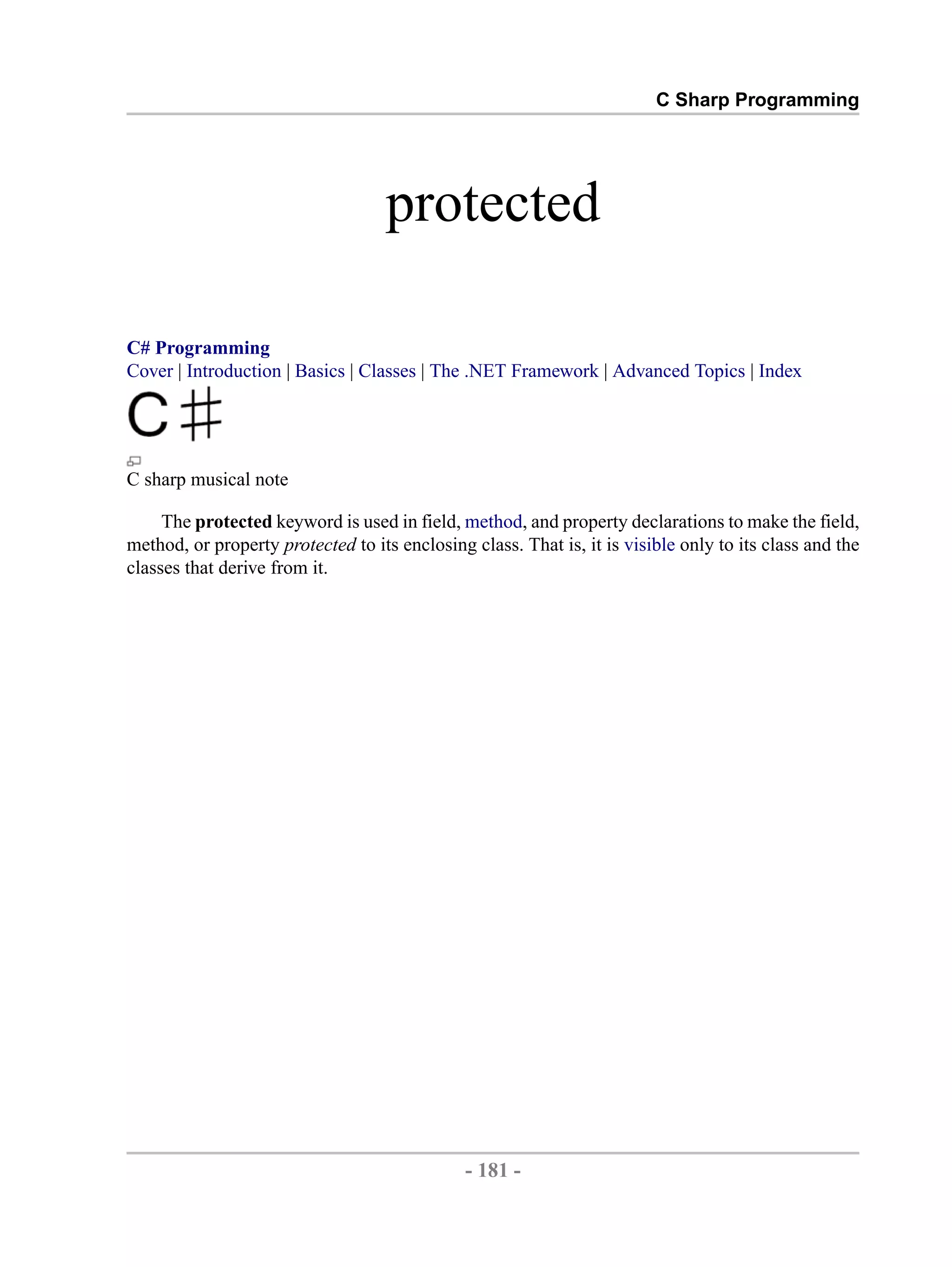 C Sharp Programming protected C# Programming Cover | Introduction | Basics | Classes | The .NET Framework | Advanced Topics | Index C sharp musical note The protected keyword is used in field, method, and property declarations to make the field, method, or property protected to its enclosing class. That is, it is visible only to its class and the classes that derive from it. - 181 - by , XML to PDF XSL-FO Formatter 