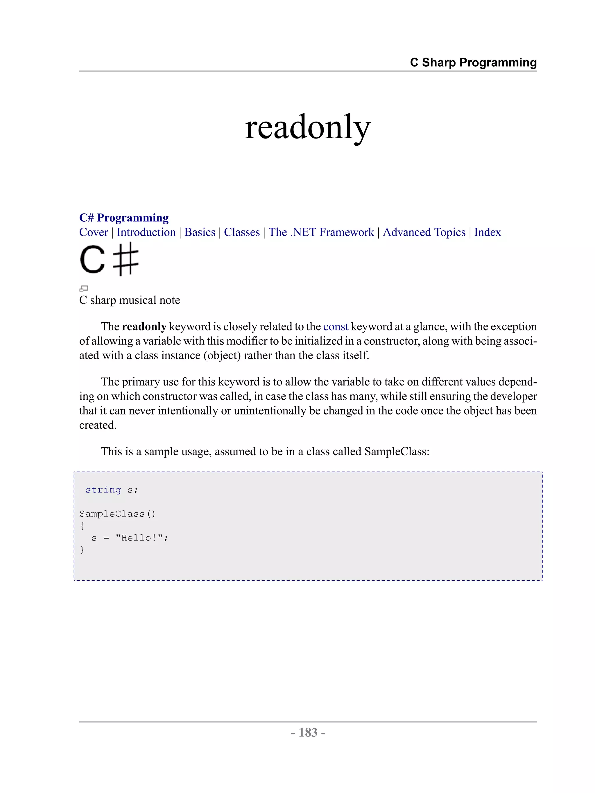 C Sharp Programming readonly C# Programming Cover | Introduction | Basics | Classes | The .NET Framework | Advanced Topics | Index C sharp musical note The readonly keyword is closely related to the const keyword at a glance, with the exception of allowing a variable with this modifier to be initialized in a constructor, along with being associ- ated with a class instance (object) rather than the class itself. The primary use for this keyword is to allow the variable to take on different values depend- ing on which constructor was called, in case the class has many, while still ensuring the developer that it can never intentionally or unintentionally be changed in the code once the object has been created. This is a sample usage, assumed to be in a class called SampleClass: string s; SampleClass() { s = "Hello!"; } - 183 - by , XML to PDF XSL-FO Formatter 