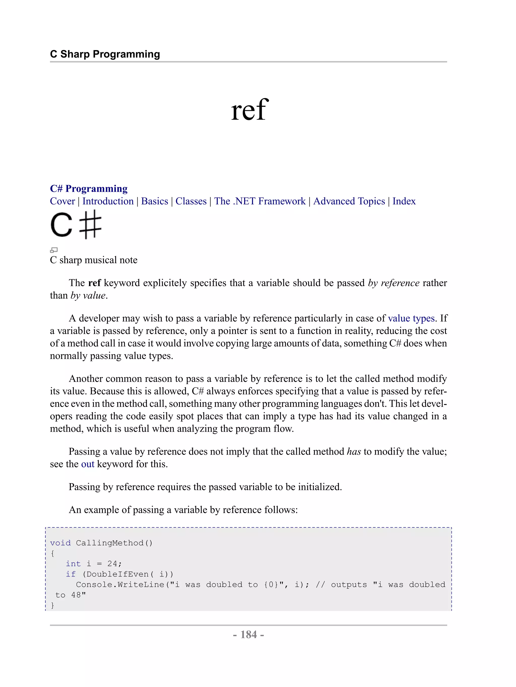 C Sharp Programming ref C# Programming Cover | Introduction | Basics | Classes | The .NET Framework | Advanced Topics | Index C sharp musical note The ref keyword explicitely specifies that a variable should be passed by reference rather than by value. A developer may wish to pass a variable by reference particularly in case of value types. If a variable is passed by reference, only a pointer is sent to a function in reality, reducing the cost of a method call in case it would involve copying large amounts of data, something C# does when normally passing value types. Another common reason to pass a variable by reference is to let the called method modify its value. Because this is allowed, C# always enforces specifying that a value is passed by refer- ence even in the method call, something many other programming languages don't. This let devel- opers reading the code easily spot places that can imply a type has had its value changed in a method, which is useful when analyzing the program flow. Passing a value by reference does not imply that the called method has to modify the value; see the out keyword for this. Passing by reference requires the passed variable to be initialized. An example of passing a variable by reference follows: void CallingMethod() { int i = 24; if (DoubleIfEven( i)) Console.WriteLine("i was doubled to {0}", i); // outputs "i was doubled to 48" } - 184 - by , XML to PDF XSL-FO Formatter 