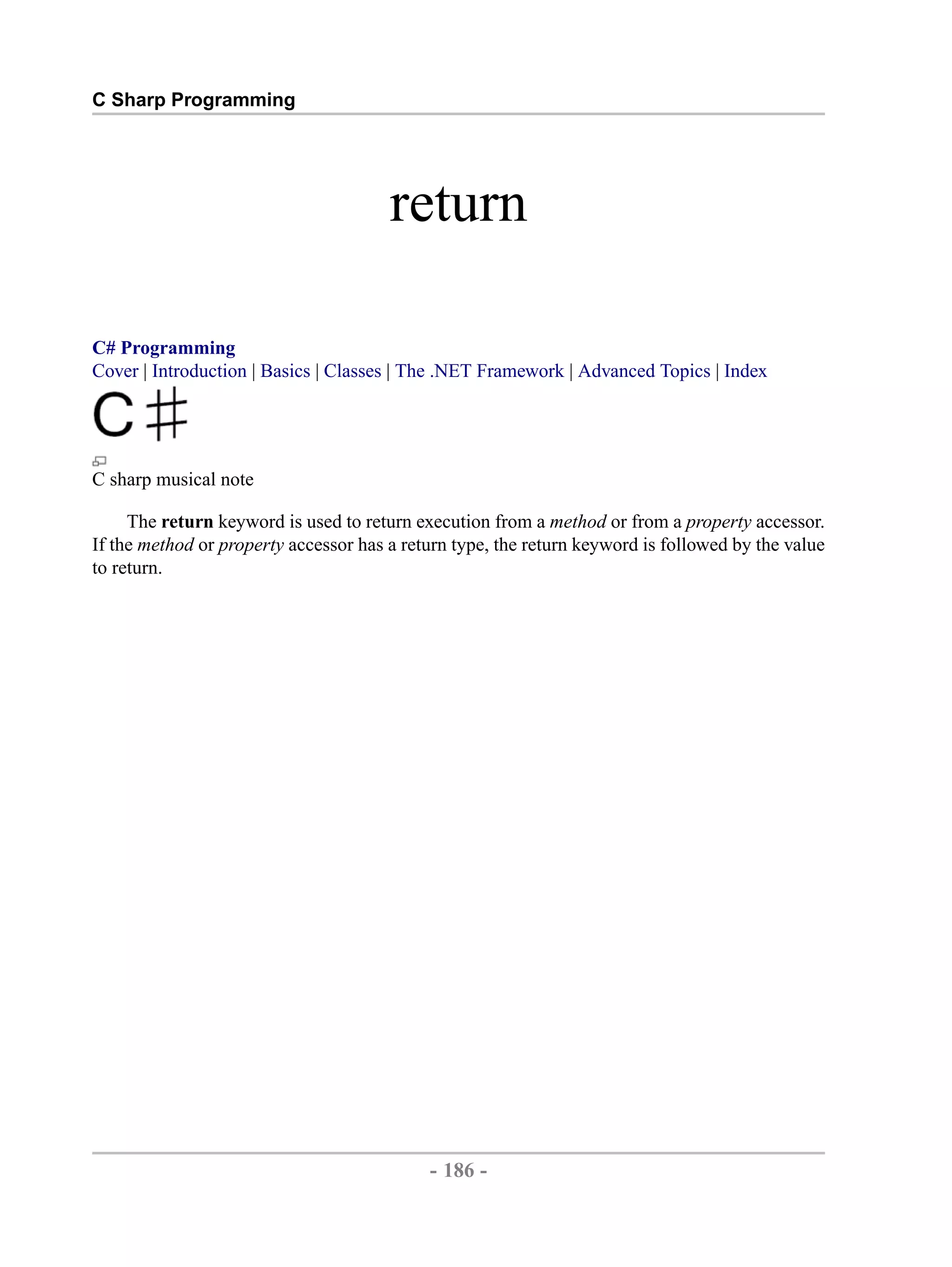 C Sharp Programming return C# Programming Cover | Introduction | Basics | Classes | The .NET Framework | Advanced Topics | Index C sharp musical note The return keyword is used to return execution from a method or from a property accessor. If the method or property accessor has a return type, the return keyword is followed by the value to return. - 186 - by , XML to PDF XSL-FO Formatter 