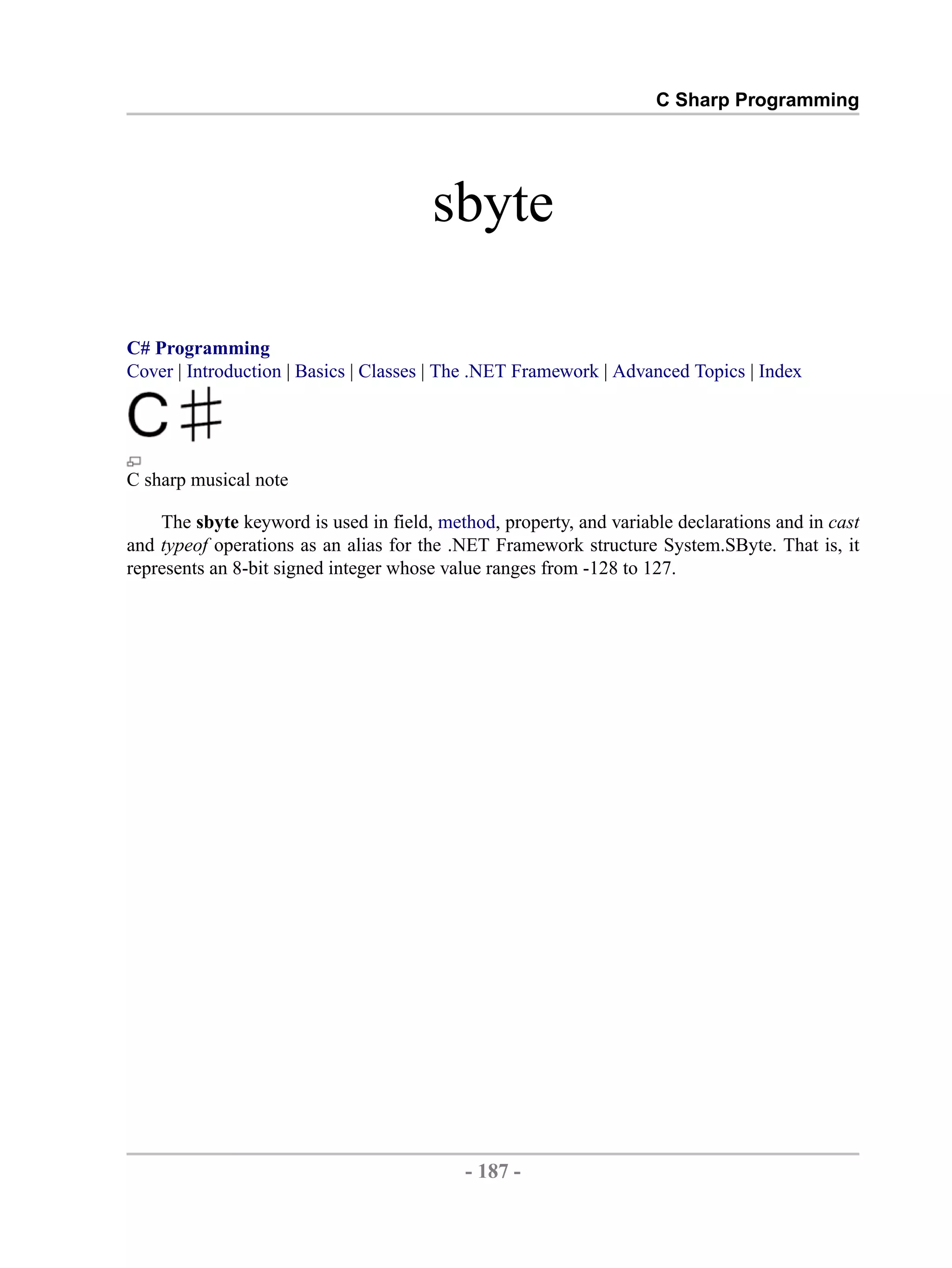 C Sharp Programming sbyte C# Programming Cover | Introduction | Basics | Classes | The .NET Framework | Advanced Topics | Index C sharp musical note The sbyte keyword is used in field, method, property, and variable declarations and in cast and typeof operations as an alias for the .NET Framework structure System.SByte. That is, it represents an 8-bit signed integer whose value ranges from -128 to 127. - 187 - by , XML to PDF XSL-FO Formatter 