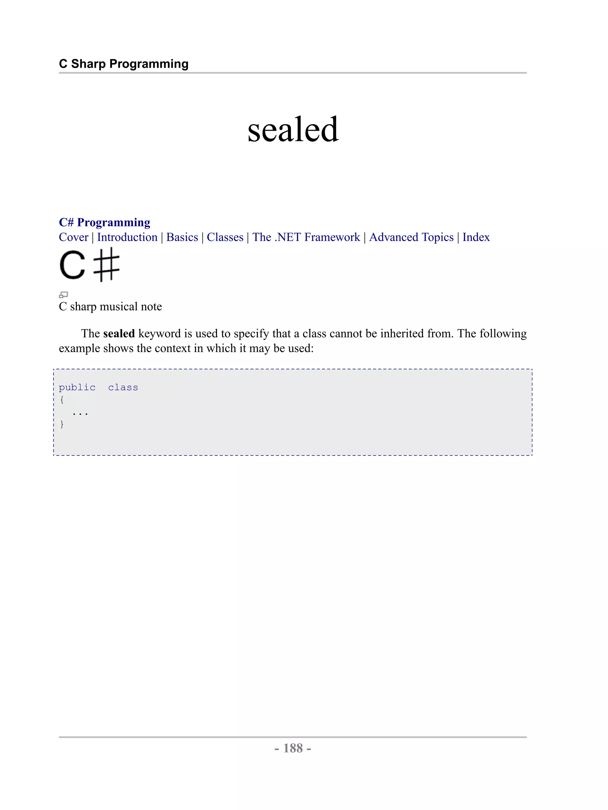 C Sharp Programming sealed C# Programming Cover | Introduction | Basics | Classes | The .NET Framework | Advanced Topics | Index C sharp musical note The sealed keyword is used to specify that a class cannot be inherited from. The following example shows the context in which it may be used: public class { ... } - 188 - by , XML to PDF XSL-FO Formatter 