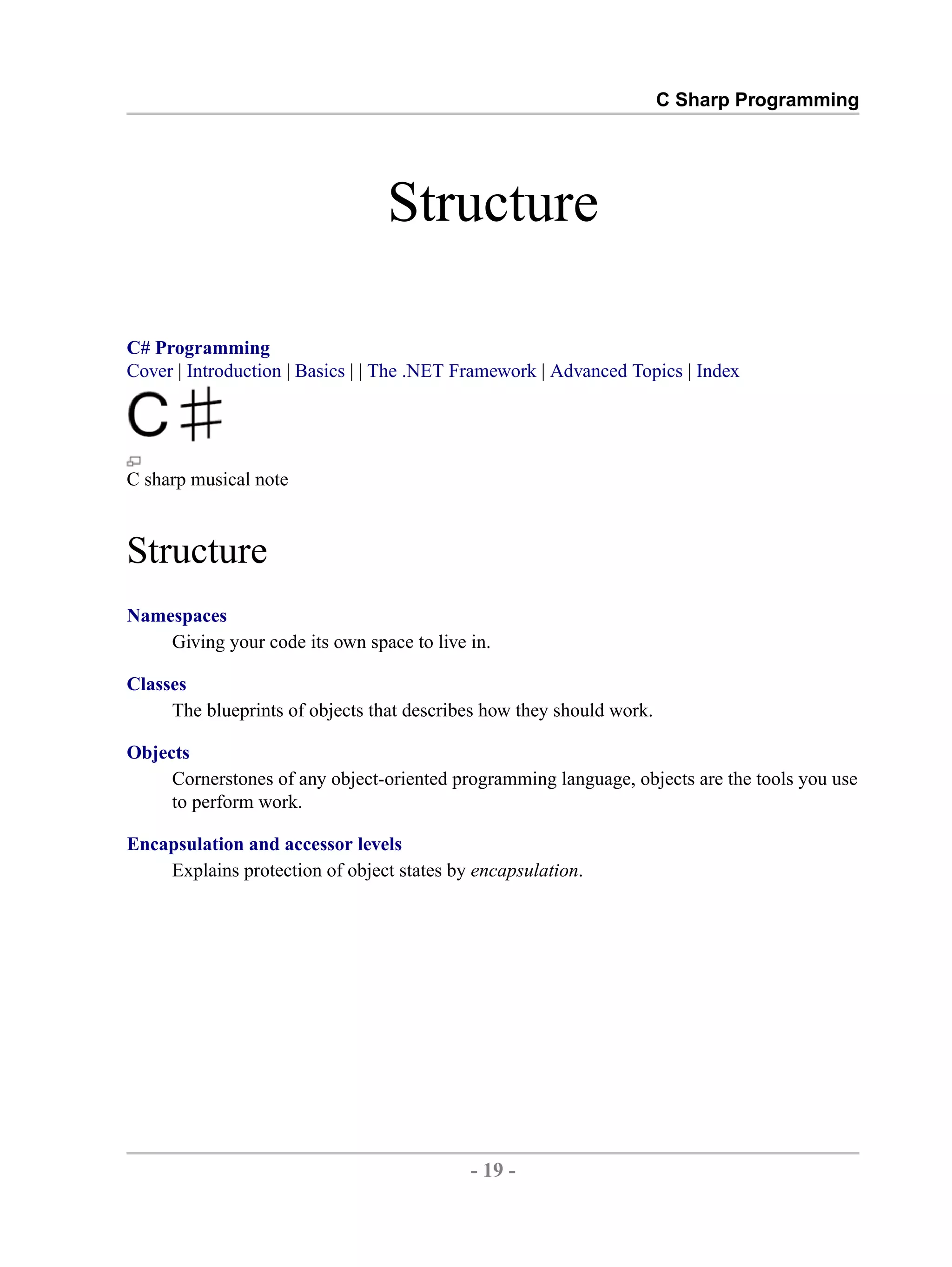 C Sharp Programming Structure C# Programming Cover | Introduction | Basics | | The .NET Framework | Advanced Topics | Index C sharp musical note Structure Namespaces Giving your code its own space to live in. Classes The blueprints of objects that describes how they should work. Objects Cornerstones of any object-oriented programming language, objects are the tools you use to perform work. Encapsulation and accessor levels Explains protection of object states by encapsulation. - 19 - by , XML to PDF XSL-FO Formatter 