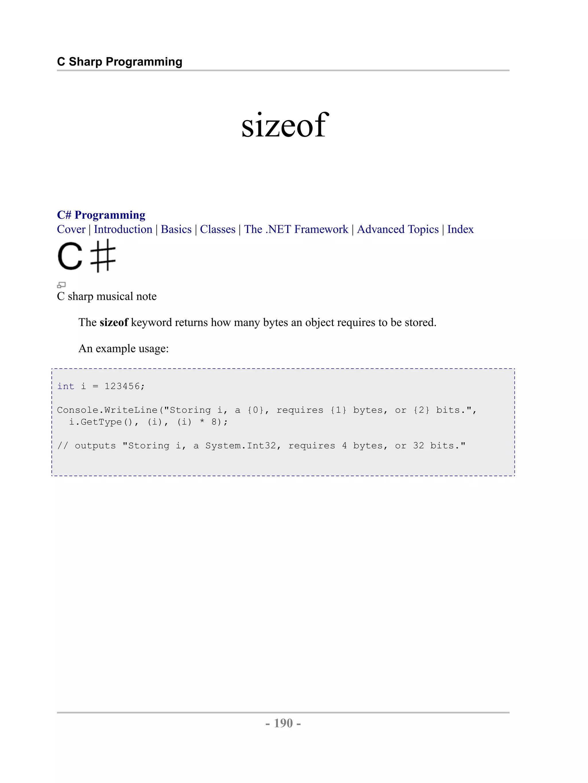 C Sharp Programming sizeof C# Programming Cover | Introduction | Basics | Classes | The .NET Framework | Advanced Topics | Index C sharp musical note The sizeof keyword returns how many bytes an object requires to be stored. An example usage: int i = 123456; Console.WriteLine("Storing i, a {0}, requires {1} bytes, or {2} bits.", i.GetType(), (i), (i) * 8); // outputs "Storing i, a System.Int32, requires 4 bytes, or 32 bits." - 190 - by , XML to PDF XSL-FO Formatter 