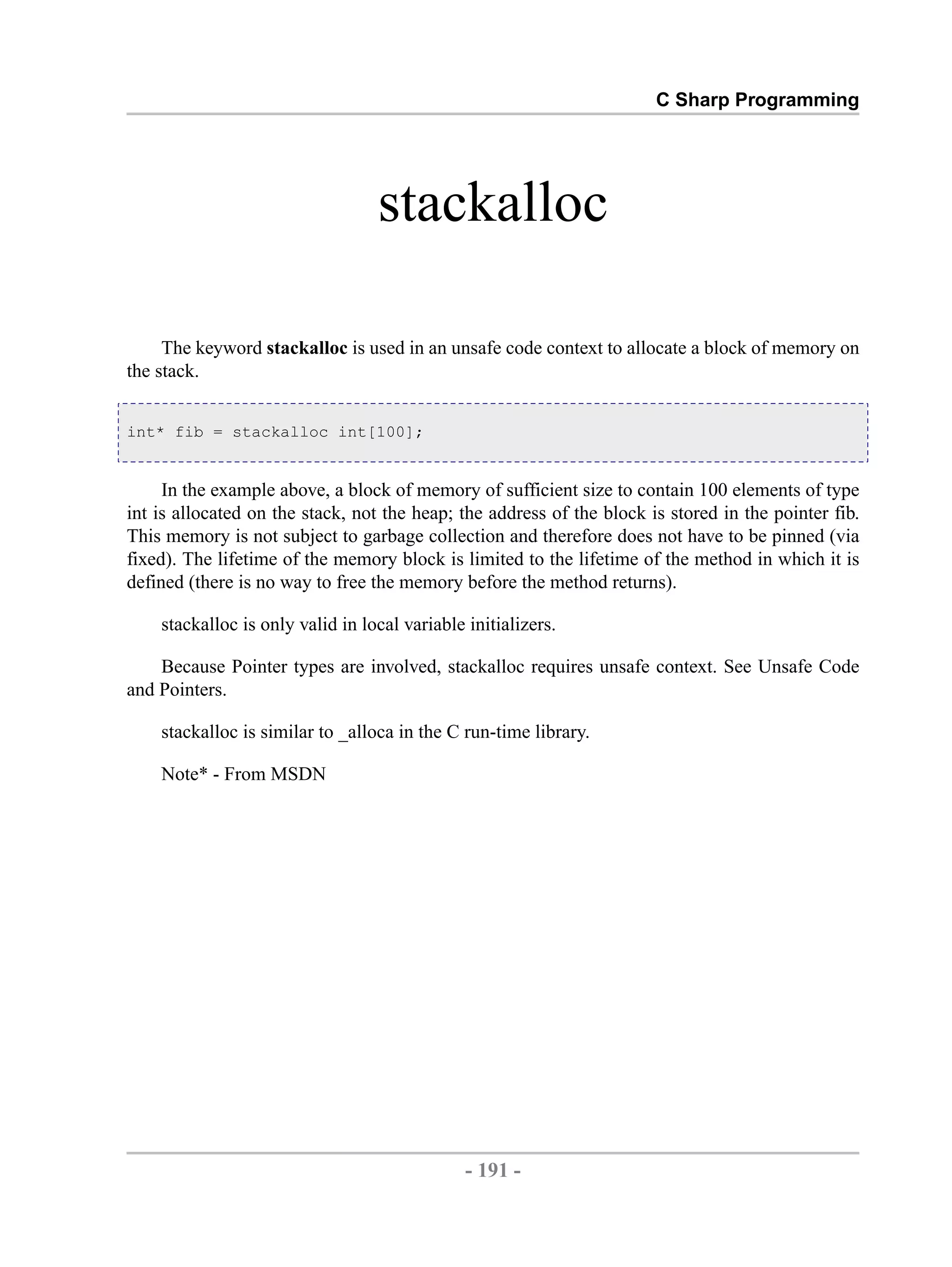 C Sharp Programming stackalloc The keyword stackalloc is used in an unsafe code context to allocate a block of memory on the stack. int* fib = stackalloc int[100]; In the example above, a block of memory of sufficient size to contain 100 elements of type int is allocated on the stack, not the heap; the address of the block is stored in the pointer fib. This memory is not subject to garbage collection and therefore does not have to be pinned (via fixed). The lifetime of the memory block is limited to the lifetime of the method in which it is defined (there is no way to free the memory before the method returns). stackalloc is only valid in local variable initializers. Because Pointer types are involved, stackalloc requires unsafe context. See Unsafe Code and Pointers. stackalloc is similar to _alloca in the C run-time library. Note* - From MSDN - 191 - by , XML to PDF XSL-FO Formatter 