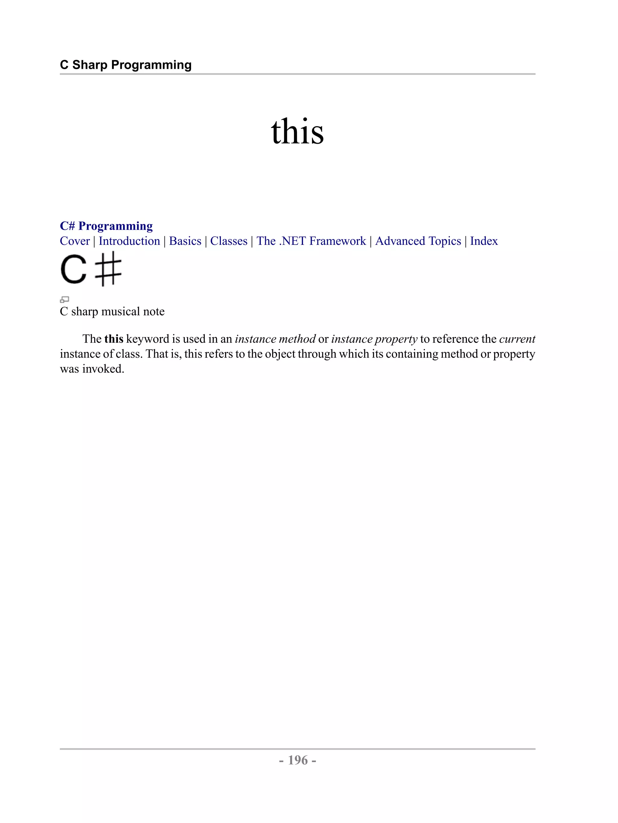 C Sharp Programming this C# Programming Cover | Introduction | Basics | Classes | The .NET Framework | Advanced Topics | Index C sharp musical note The this keyword is used in an instance method or instance property to reference the current instance of class. That is, this refers to the object through which its containing method or property was invoked. - 196 - by , XML to PDF XSL-FO Formatter 