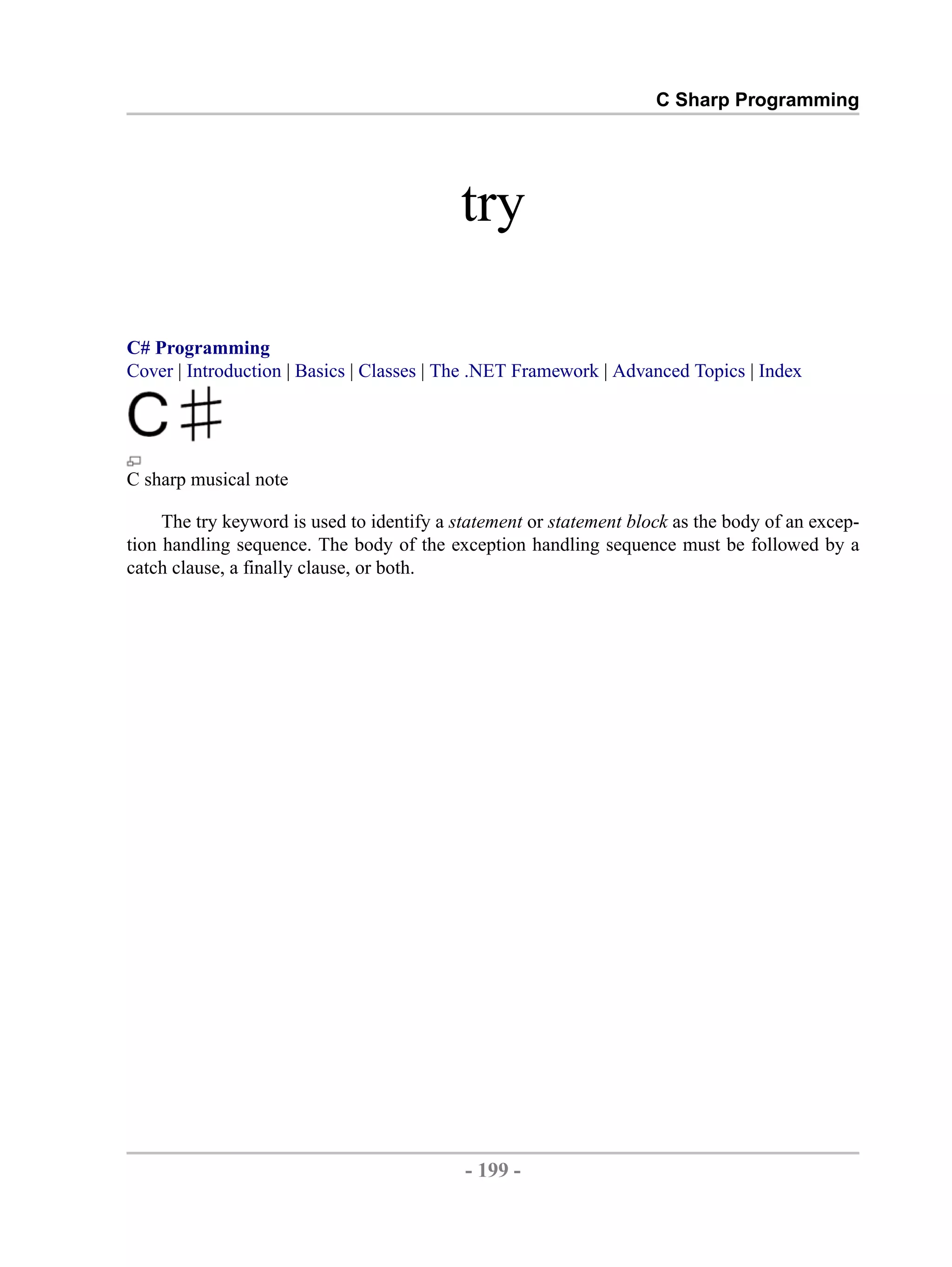 C Sharp Programming try C# Programming Cover | Introduction | Basics | Classes | The .NET Framework | Advanced Topics | Index C sharp musical note The try keyword is used to identify a statement or statement block as the body of an excep- tion handling sequence. The body of the exception handling sequence must be followed by a catch clause, a finally clause, or both. - 199 - by , XML to PDF XSL-FO Formatter 
