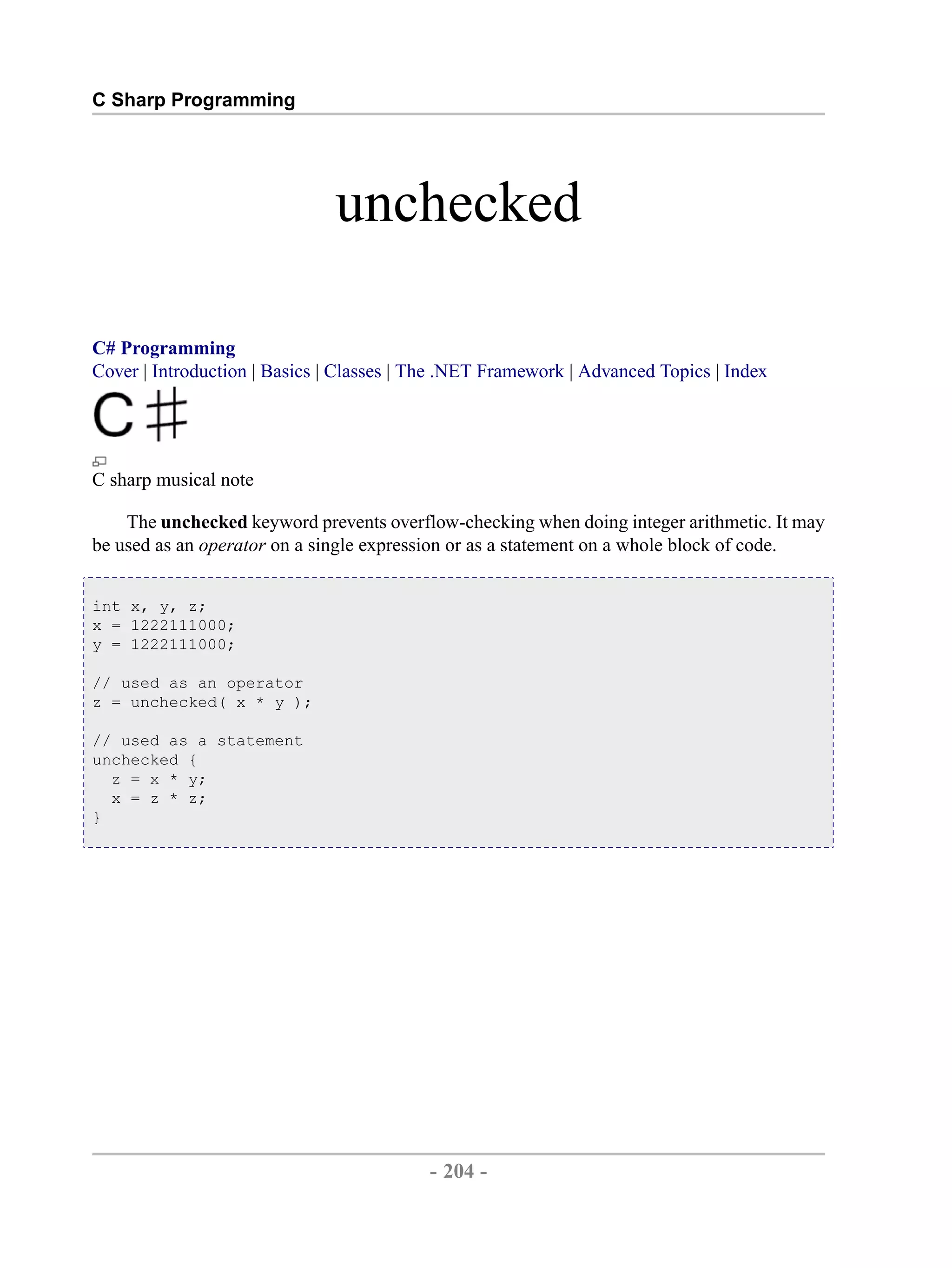 C Sharp Programming unchecked C# Programming Cover | Introduction | Basics | Classes | The .NET Framework | Advanced Topics | Index C sharp musical note The unchecked keyword prevents overflow-checking when doing integer arithmetic. It may be used as an operator on a single expression or as a statement on a whole block of code. int x, y, z; x = 1222111000; y = 1222111000; // used as an operator z = unchecked( x * y ); // used as a statement unchecked { z = x * y; x = z * z; } - 204 - by , XML to PDF XSL-FO Formatter 