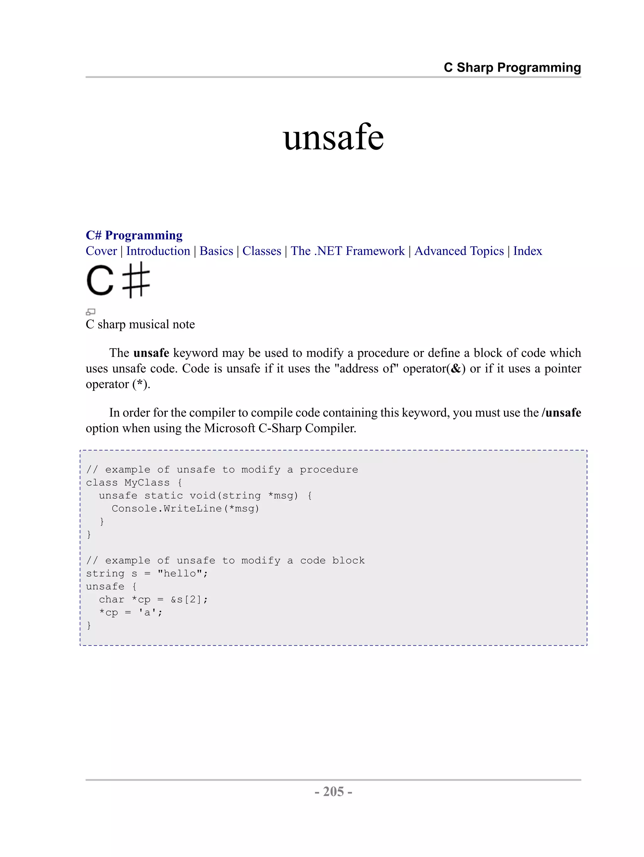 C Sharp Programming unsafe C# Programming Cover | Introduction | Basics | Classes | The .NET Framework | Advanced Topics | Index C sharp musical note The unsafe keyword may be used to modify a procedure or define a block of code which uses unsafe code. Code is unsafe if it uses the "address of" operator(&) or if it uses a pointer operator (*). In order for the compiler to compile code containing this keyword, you must use the /unsafe option when using the Microsoft C-Sharp Compiler. // example of unsafe to modify a procedure class MyClass { unsafe static void(string *msg) { Console.WriteLine(*msg) } } // example of unsafe to modify a code block string s = "hello"; unsafe { char *cp = &s[2]; *cp = 'a'; } - 205 - by , XML to PDF XSL-FO Formatter 