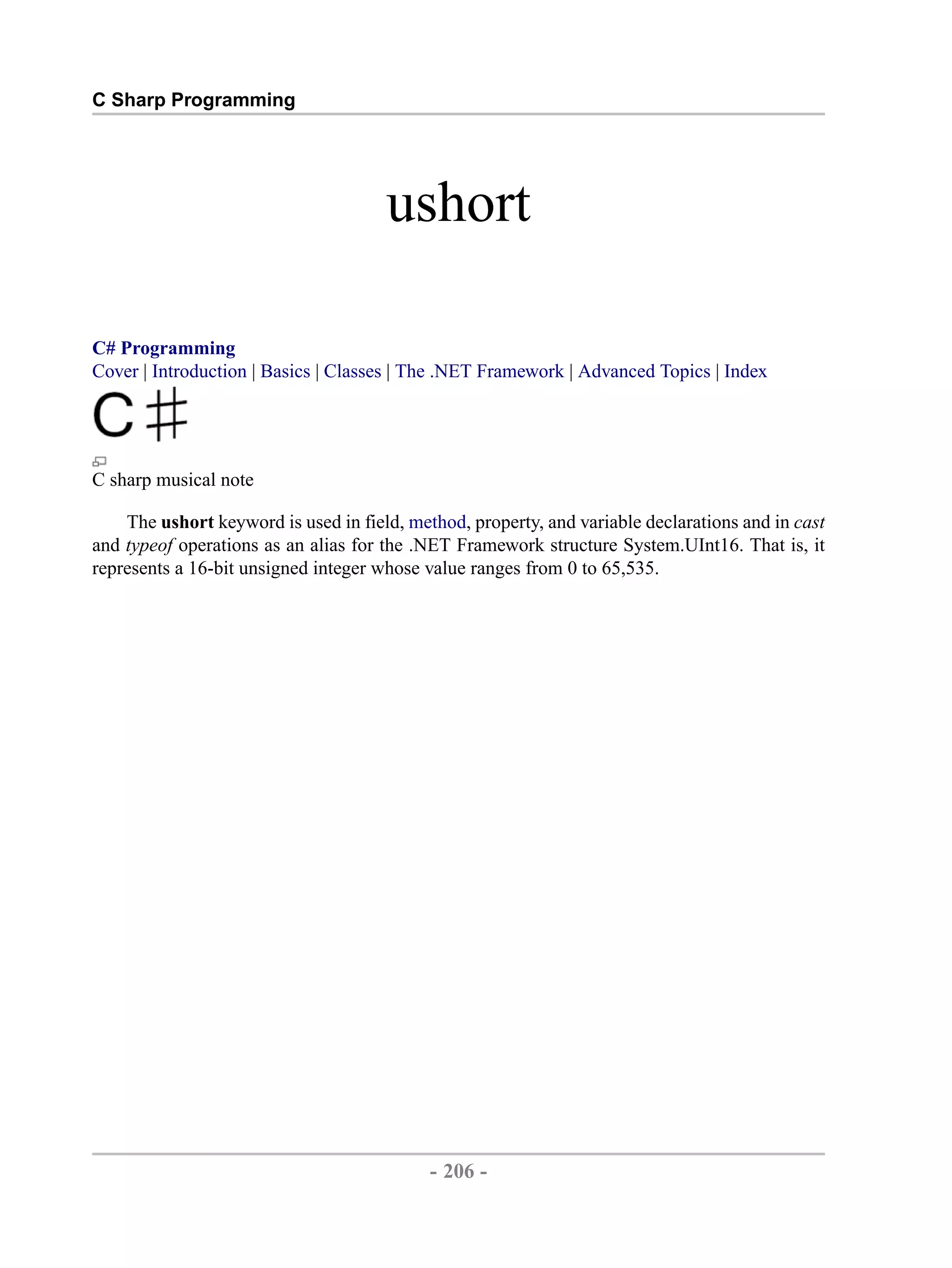 C Sharp Programming ushort C# Programming Cover | Introduction | Basics | Classes | The .NET Framework | Advanced Topics | Index C sharp musical note The ushort keyword is used in field, method, property, and variable declarations and in cast and typeof operations as an alias for the .NET Framework structure System.UInt16. That is, it represents a 16-bit unsigned integer whose value ranges from 0 to 65,535. - 206 - by , XML to PDF XSL-FO Formatter 