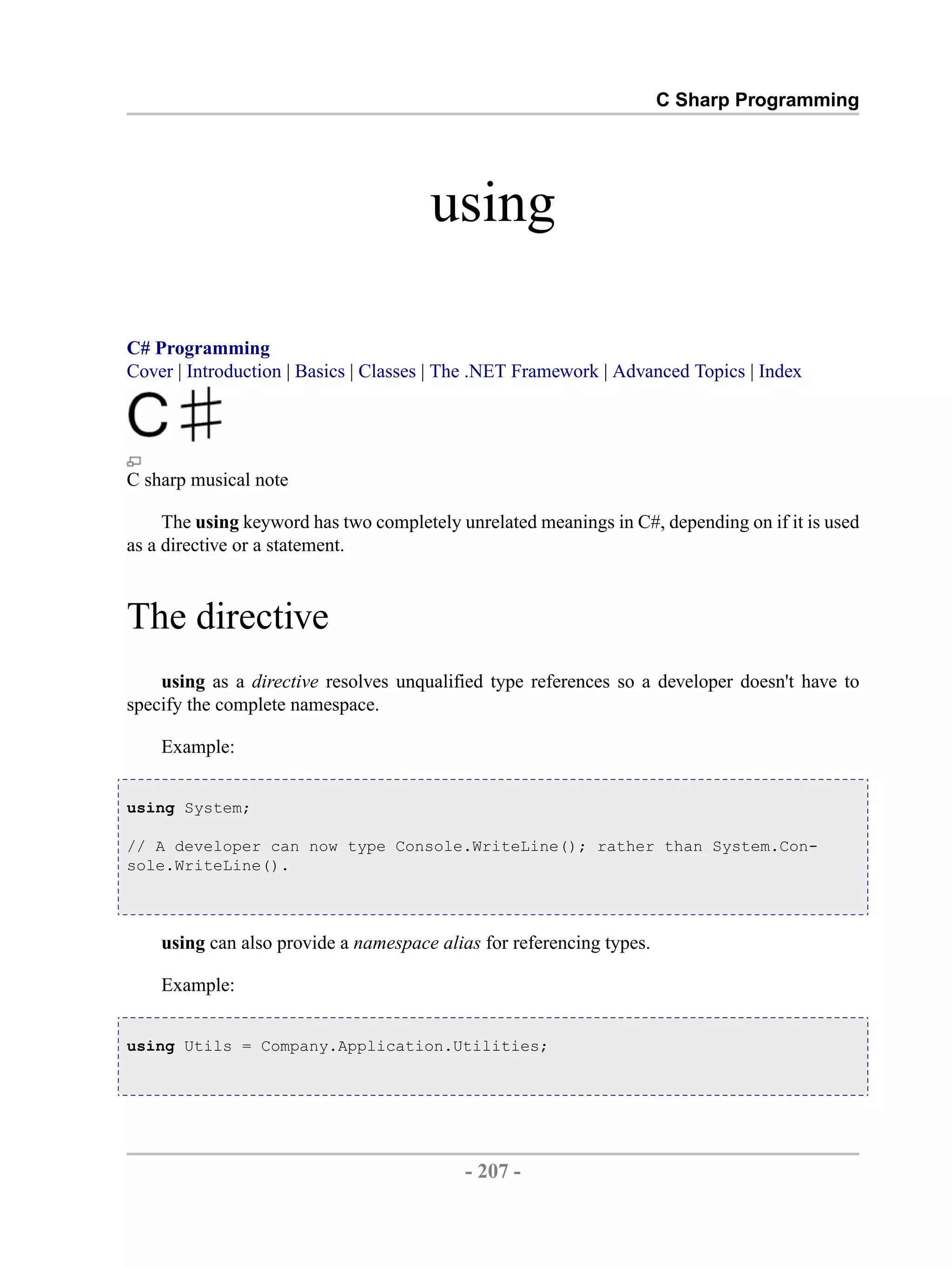 C Sharp Programming using C# Programming Cover | Introduction | Basics | Classes | The .NET Framework | Advanced Topics | Index C sharp musical note The using keyword has two completely unrelated meanings in C#, depending on if it is used as a directive or a statement. The directive using as a directive resolves unqualified type references so a developer doesn't have to specify the complete namespace. Example: using System; // A developer can now type Console.WriteLine(); rather than System.Con- sole.WriteLine(). using can also provide a namespace alias for referencing types. Example: using Utils = Company.Application.Utilities; - 207 - by , XML to PDF XSL-FO Formatter 