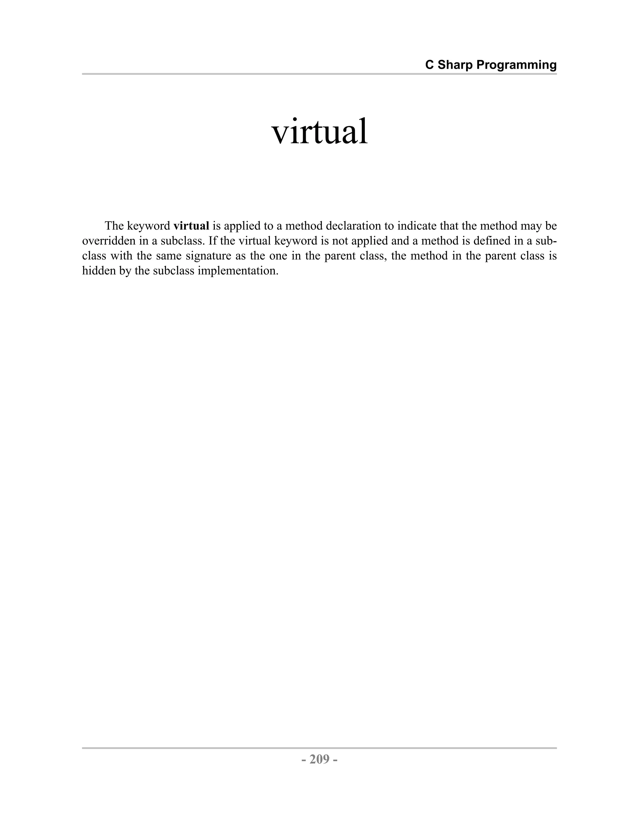 C Sharp Programming virtual The keyword virtual is applied to a method declaration to indicate that the method may be overridden in a subclass. If the virtual keyword is not applied and a method is defined in a sub- class with the same signature as the one in the parent class, the method in the parent class is hidden by the subclass implementation. - 209 - by , XML to PDF XSL-FO Formatter 