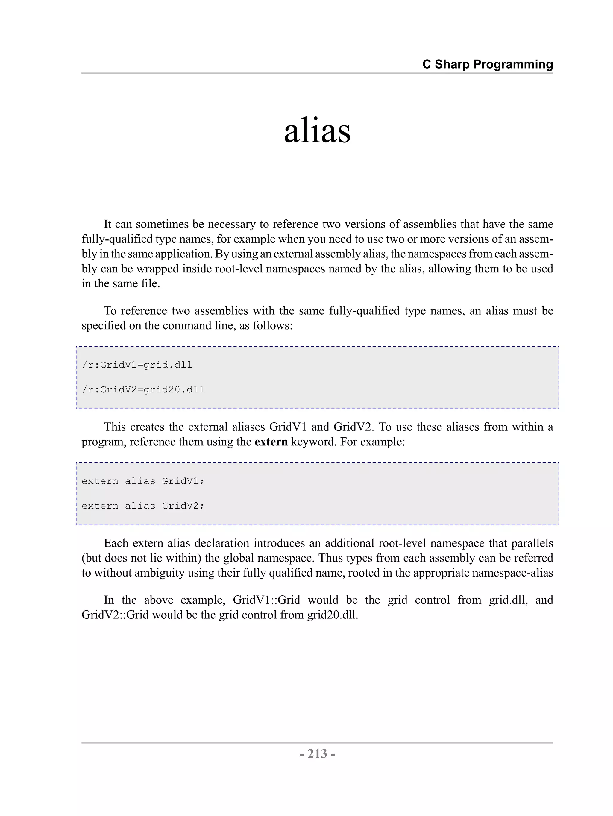 C Sharp Programming alias It can sometimes be necessary to reference two versions of assemblies that have the same fully-qualified type names, for example when you need to use two or more versions of an assem- bly in the same application. By using an external assembly alias, the namespaces from each assem- bly can be wrapped inside root-level namespaces named by the alias, allowing them to be used in the same file. To reference two assemblies with the same fully-qualified type names, an alias must be specified on the command line, as follows: /r:GridV1=grid.dll /r:GridV2=grid20.dll This creates the external aliases GridV1 and GridV2. To use these aliases from within a program, reference them using the extern keyword. For example: extern alias GridV1; extern alias GridV2; Each extern alias declaration introduces an additional root-level namespace that parallels (but does not lie within) the global namespace. Thus types from each assembly can be referred to without ambiguity using their fully qualified name, rooted in the appropriate namespace-alias In the above example, GridV1::Grid would be the grid control from grid.dll, and GridV2::Grid would be the grid control from grid20.dll. - 213 - by , XML to PDF XSL-FO Formatter 