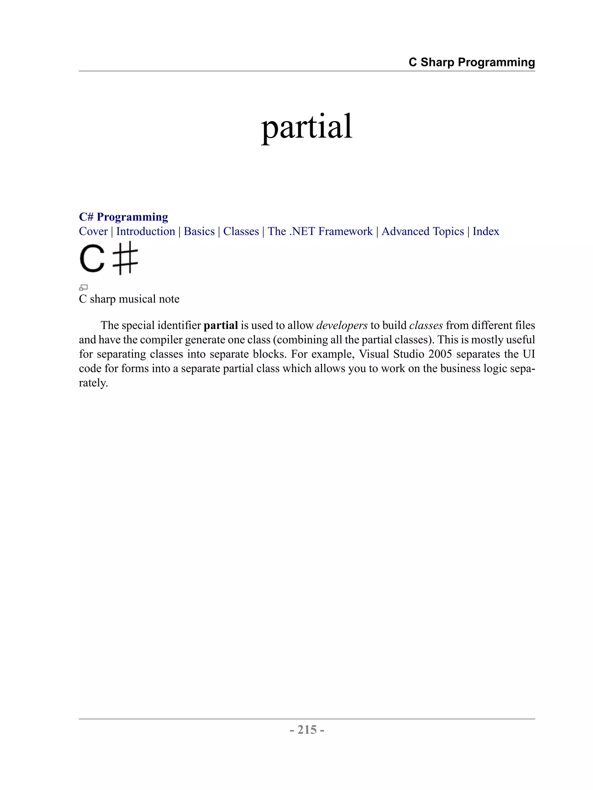 C Sharp Programming partial C# Programming Cover | Introduction | Basics | Classes | The .NET Framework | Advanced Topics | Index C sharp musical note The special identifier partial is used to allow developers to build classes from different files and have the compiler generate one class (combining all the partial classes). This is mostly useful for separating classes into separate blocks. For example, Visual Studio 2005 separates the UI code for forms into a separate partial class which allows you to work on the business logic sepa- rately. - 215 - by , XML to PDF XSL-FO Formatter 