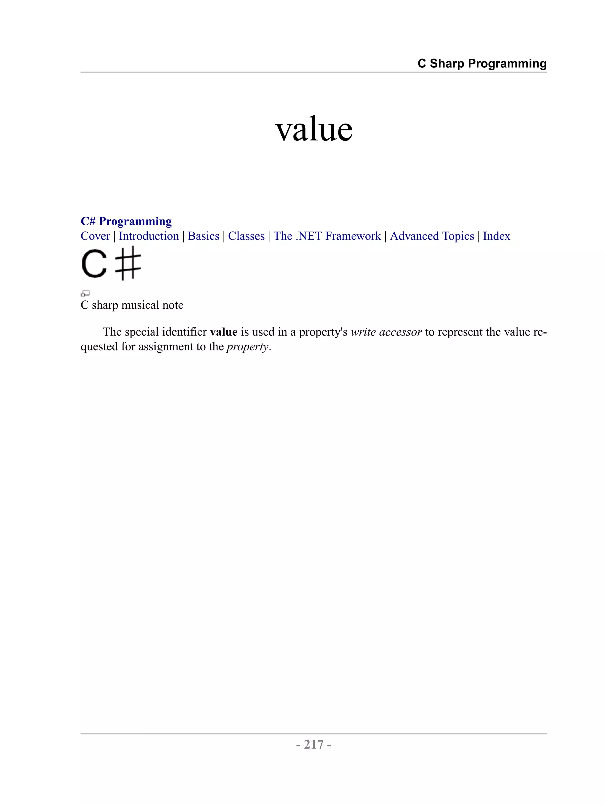 C Sharp Programming value C# Programming Cover | Introduction | Basics | Classes | The .NET Framework | Advanced Topics | Index C sharp musical note The special identifier value is used in a property's write accessor to represent the value re- quested for assignment to the property. - 217 - by , XML to PDF XSL-FO Formatter 