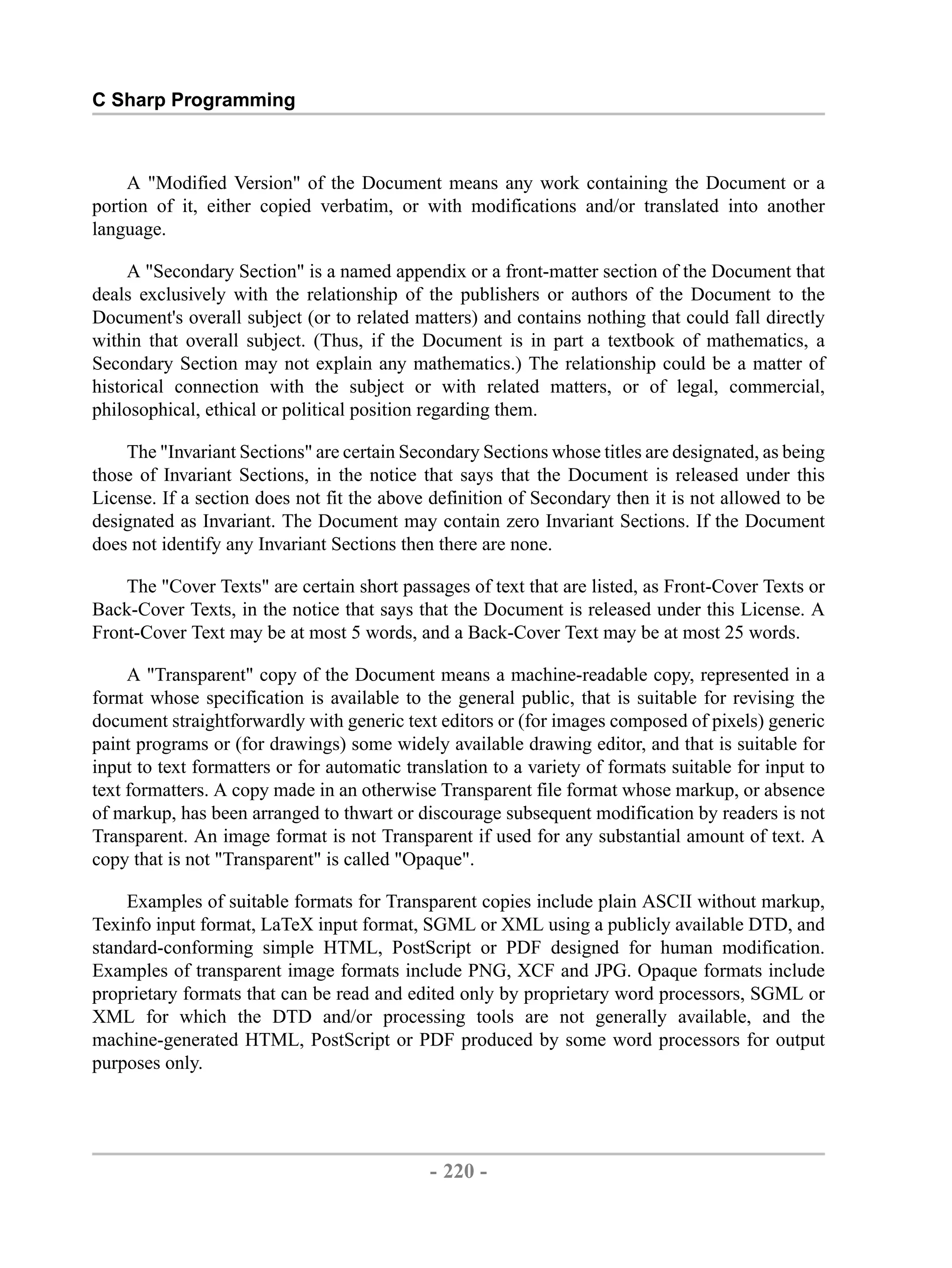 C Sharp Programming A "Modified Version" of the Document means any work containing the Document or a portion of it, either copied verbatim, or with modifications and/or translated into another language. A "Secondary Section" is a named appendix or a front-matter section of the Document that deals exclusively with the relationship of the publishers or authors of the Document to the Document's overall subject (or to related matters) and contains nothing that could fall directly within that overall subject. (Thus, if the Document is in part a textbook of mathematics, a Secondary Section may not explain any mathematics.) The relationship could be a matter of historical connection with the subject or with related matters, or of legal, commercial, philosophical, ethical or political position regarding them. The "Invariant Sections" are certain Secondary Sections whose titles are designated, as being those of Invariant Sections, in the notice that says that the Document is released under this License. If a section does not fit the above definition of Secondary then it is not allowed to be designated as Invariant. The Document may contain zero Invariant Sections. If the Document does not identify any Invariant Sections then there are none. The "Cover Texts" are certain short passages of text that are listed, as Front-Cover Texts or Back-Cover Texts, in the notice that says that the Document is released under this License. A Front-Cover Text may be at most 5 words, and a Back-Cover Text may be at most 25 words. A "Transparent" copy of the Document means a machine-readable copy, represented in a format whose specification is available to the general public, that is suitable for revising the document straightforwardly with generic text editors or (for images composed of pixels) generic paint programs or (for drawings) some widely available drawing editor, and that is suitable for input to text formatters or for automatic translation to a variety of formats suitable for input to text formatters. A copy made in an otherwise Transparent file format whose markup, or absence of markup, has been arranged to thwart or discourage subsequent modification by readers is not Transparent. An image format is not Transparent if used for any substantial amount of text. A copy that is not "Transparent" is called "Opaque". Examples of suitable formats for Transparent copies include plain ASCII without markup, Texinfo input format, LaTeX input format, SGML or XML using a publicly available DTD, and standard-conforming simple HTML, PostScript or PDF designed for human modification. Examples of transparent image formats include PNG, XCF and JPG. Opaque formats include proprietary formats that can be read and edited only by proprietary word processors, SGML or XML for which the DTD and/or processing tools are not generally available, and the machine-generated HTML, PostScript or PDF produced by some word processors for output purposes only. - 220 - by , XML to PDF XSL-FO Formatter 