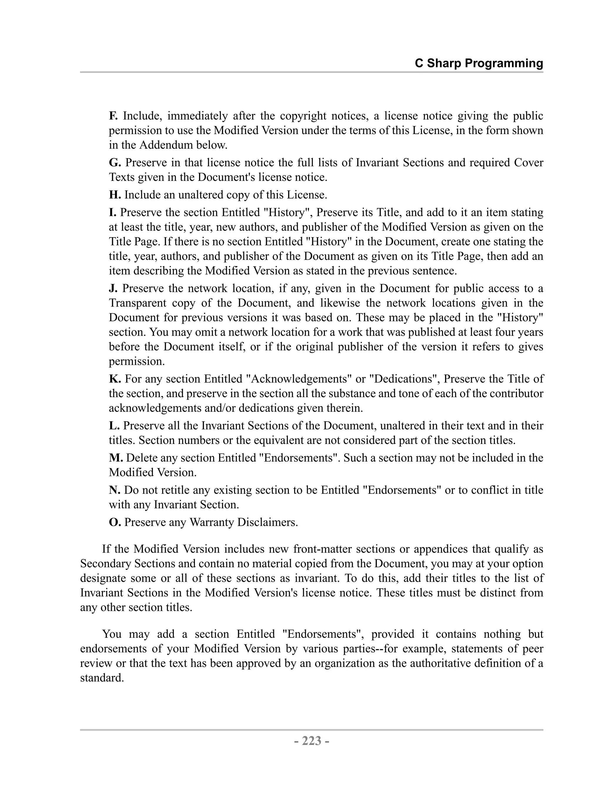 C Sharp Programming F. Include, immediately after the copyright notices, a license notice giving the public permission to use the Modified Version under the terms of this License, in the form shown in the Addendum below. G. Preserve in that license notice the full lists of Invariant Sections and required Cover Texts given in the Document's license notice. H. Include an unaltered copy of this License. I. Preserve the section Entitled "History", Preserve its Title, and add to it an item stating at least the title, year, new authors, and publisher of the Modified Version as given on the Title Page. If there is no section Entitled "History" in the Document, create one stating the title, year, authors, and publisher of the Document as given on its Title Page, then add an item describing the Modified Version as stated in the previous sentence. J. Preserve the network location, if any, given in the Document for public access to a Transparent copy of the Document, and likewise the network locations given in the Document for previous versions it was based on. These may be placed in the "History" section. You may omit a network location for a work that was published at least four years before the Document itself, or if the original publisher of the version it refers to gives permission. K. For any section Entitled "Acknowledgements" or "Dedications", Preserve the Title of the section, and preserve in the section all the substance and tone of each of the contributor acknowledgements and/or dedications given therein. L. Preserve all the Invariant Sections of the Document, unaltered in their text and in their titles. Section numbers or the equivalent are not considered part of the section titles. M. Delete any section Entitled "Endorsements". Such a section may not be included in the Modified Version. N. Do not retitle any existing section to be Entitled "Endorsements" or to conflict in title with any Invariant Section. O. Preserve any Warranty Disclaimers. If the Modified Version includes new front-matter sections or appendices that qualify as Secondary Sections and contain no material copied from the Document, you may at your option designate some or all of these sections as invariant. To do this, add their titles to the list of Invariant Sections in the Modified Version's license notice. These titles must be distinct from any other section titles. You may add a section Entitled "Endorsements", provided it contains nothing but endorsements of your Modified Version by various parties--for example, statements of peer review or that the text has been approved by an organization as the authoritative definition of a standard. - 223 - by , XML to PDF XSL-FO Formatter 