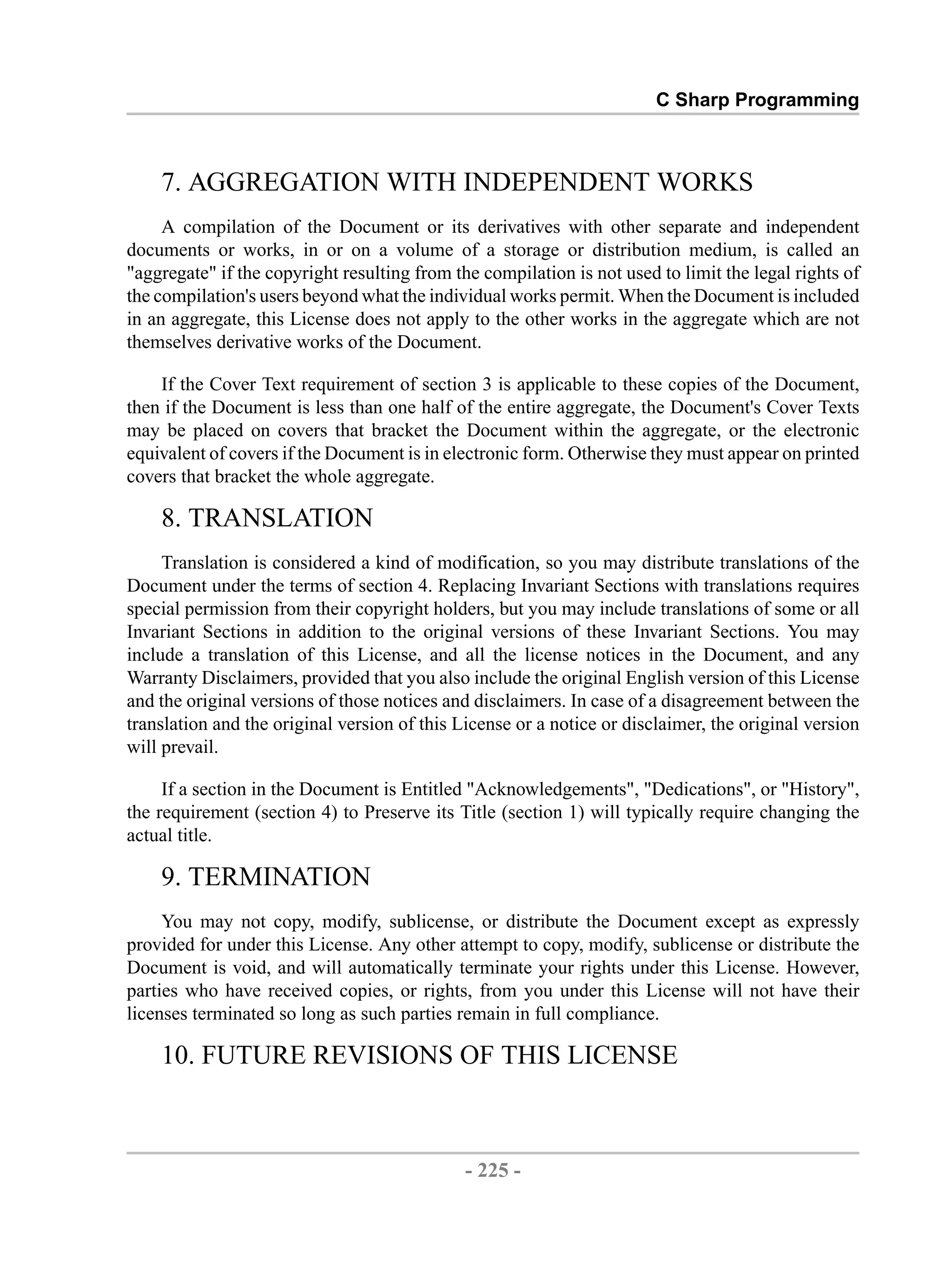 C Sharp Programming 7. AGGREGATION WITH INDEPENDENT WORKS A compilation of the Document or its derivatives with other separate and independent documents or works, in or on a volume of a storage or distribution medium, is called an "aggregate" if the copyright resulting from the compilation is not used to limit the legal rights of the compilation's users beyond what the individual works permit. When the Document is included in an aggregate, this License does not apply to the other works in the aggregate which are not themselves derivative works of the Document. If the Cover Text requirement of section 3 is applicable to these copies of the Document, then if the Document is less than one half of the entire aggregate, the Document's Cover Texts may be placed on covers that bracket the Document within the aggregate, or the electronic equivalent of covers if the Document is in electronic form. Otherwise they must appear on printed covers that bracket the whole aggregate. 8. TRANSLATION Translation is considered a kind of modification, so you may distribute translations of the Document under the terms of section 4. Replacing Invariant Sections with translations requires special permission from their copyright holders, but you may include translations of some or all Invariant Sections in addition to the original versions of these Invariant Sections. You may include a translation of this License, and all the license notices in the Document, and any Warranty Disclaimers, provided that you also include the original English version of this License and the original versions of those notices and disclaimers. In case of a disagreement between the translation and the original version of this License or a notice or disclaimer, the original version will prevail. If a section in the Document is Entitled "Acknowledgements", "Dedications", or "History", the requirement (section 4) to Preserve its Title (section 1) will typically require changing the actual title. 9. TERMINATION You may not copy, modify, sublicense, or distribute the Document except as expressly provided for under this License. Any other attempt to copy, modify, sublicense or distribute the Document is void, and will automatically terminate your rights under this License. However, parties who have received copies, or rights, from you under this License will not have their licenses terminated so long as such parties remain in full compliance. 10. FUTURE REVISIONS OF THIS LICENSE - 225 - by , XML to PDF XSL-FO Formatter 
