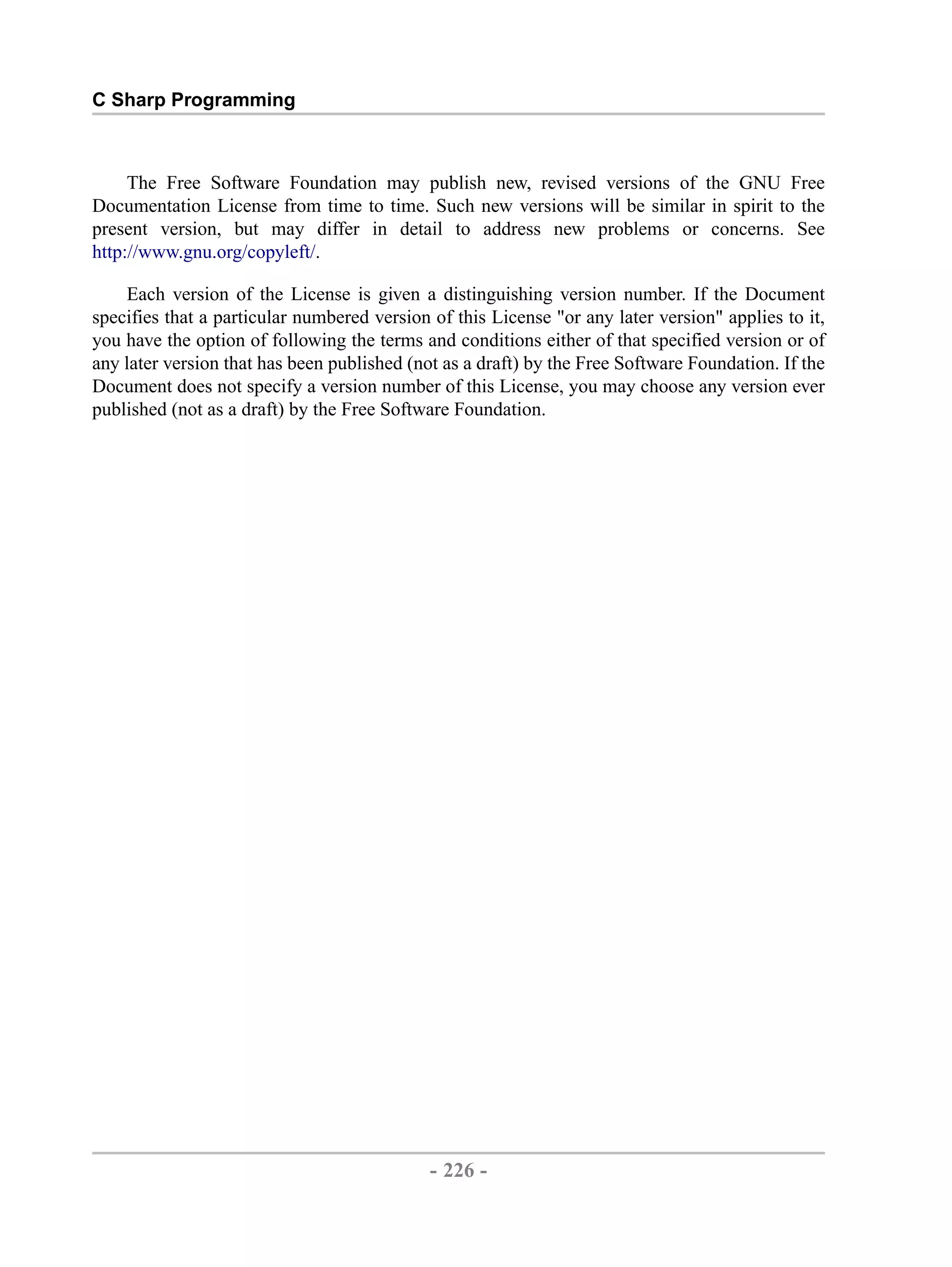 C Sharp Programming The Free Software Foundation may publish new, revised versions of the GNU Free Documentation License from time to time. Such new versions will be similar in spirit to the present version, but may differ in detail to address new problems or concerns. See http://www.gnu.org/copyleft/. Each version of the License is given a distinguishing version number. If the Document specifies that a particular numbered version of this License "or any later version" applies to it, you have the option of following the terms and conditions either of that specified version or of any later version that has been published (not as a draft) by the Free Software Foundation. If the Document does not specify a version number of this License, you may choose any version ever published (not as a draft) by the Free Software Foundation. - 226 - by , XML to PDF XSL-FO Formatter 