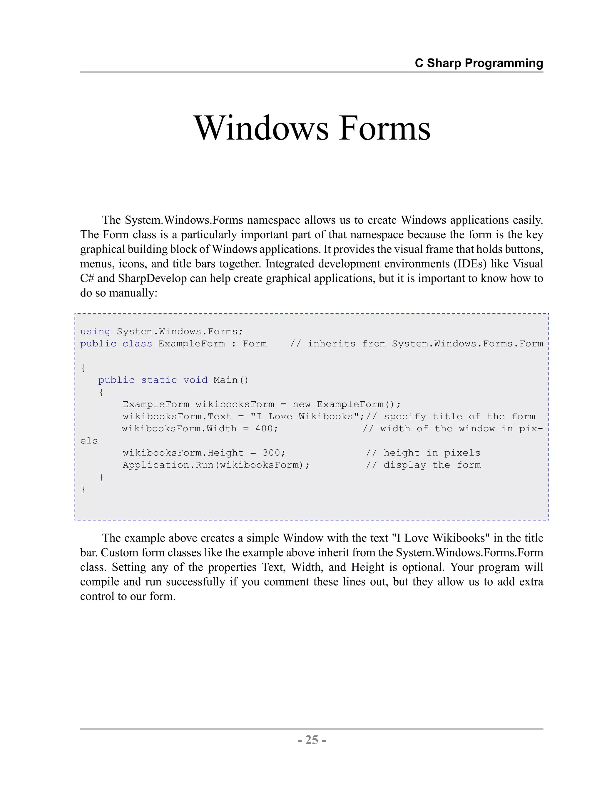 C Sharp Programming Windows Forms The System.Windows.Forms namespace allows us to create Windows applications easily. The Form class is a particularly important part of that namespace because the form is the key graphical building block of Windows applications. It provides the visual frame that holds buttons, menus, icons, and title bars together. Integrated development environments (IDEs) like Visual C# and SharpDevelop can help create graphical applications, but it is important to know how to do so manually: using System.Windows.Forms; public class ExampleForm : Form // inherits from System.Windows.Forms.Form { public static void Main() { ExampleForm wikibooksForm = new ExampleForm(); wikibooksForm.Text = "I Love Wikibooks";// specify title of the form wikibooksForm.Width = 400; // width of the window in pix- els wikibooksForm.Height = 300; // height in pixels Application.Run(wikibooksForm); // display the form } } The example above creates a simple Window with the text "I Love Wikibooks" in the title bar. Custom form classes like the example above inherit from the System.Windows.Forms.Form class. Setting any of the properties Text, Width, and Height is optional. Your program will compile and run successfully if you comment these lines out, but they allow us to add extra control to our form. - 25 - by , XML to PDF XSL-FO Formatter 