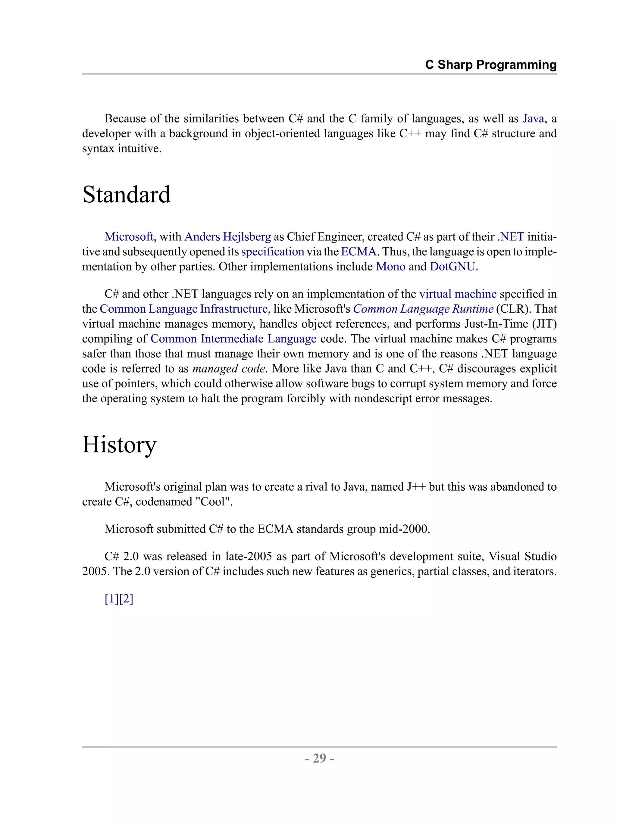 C Sharp Programming Because of the similarities between C# and the C family of languages, as well as Java, a developer with a background in object-oriented languages like C++ may find C# structure and syntax intuitive. Standard Microsoft, with Anders Hejlsberg as Chief Engineer, created C# as part of their .NET initia- tive and subsequently opened its specification via the ECMA. Thus, the language is open to imple- mentation by other parties. Other implementations include Mono and DotGNU. C# and other .NET languages rely on an implementation of the virtual machine specified in the Common Language Infrastructure, like Microsoft's Common Language Runtime (CLR). That virtual machine manages memory, handles object references, and performs Just-In-Time (JIT) compiling of Common Intermediate Language code. The virtual machine makes C# programs safer than those that must manage their own memory and is one of the reasons .NET language code is referred to as managed code. More like Java than C and C++, C# discourages explicit use of pointers, which could otherwise allow software bugs to corrupt system memory and force the operating system to halt the program forcibly with nondescript error messages. History Microsoft's original plan was to create a rival to Java, named J++ but this was abandoned to create C#, codenamed "Cool". Microsoft submitted C# to the ECMA standards group mid-2000. C# 2.0 was released in late-2005 as part of Microsoft's development suite, Visual Studio 2005. The 2.0 version of C# includes such new features as generics, partial classes, and iterators. [1][2] - 29 - by , XML to PDF XSL-FO Formatter 