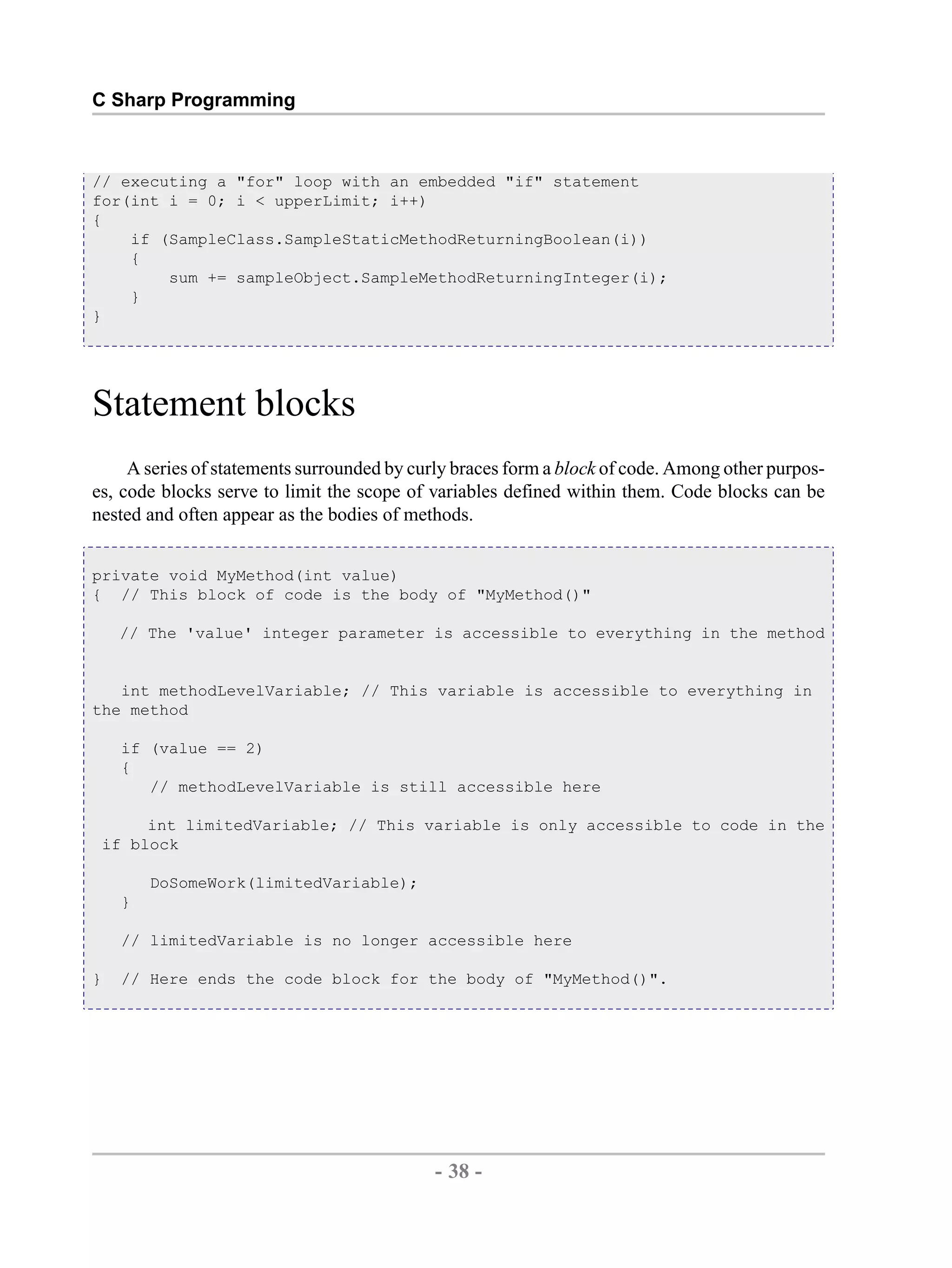 C Sharp Programming // executing a "for" loop with an embedded "if" statement for(int i = 0; i < upperLimit; i++) { if (SampleClass.SampleStaticMethodReturningBoolean(i)) { sum += sampleObject.SampleMethodReturningInteger(i); } } Statement blocks A series of statements surrounded by curly braces form a block of code. Among other purpos- es, code blocks serve to limit the scope of variables defined within them. Code blocks can be nested and often appear as the bodies of methods. private void MyMethod(int value) { // This block of code is the body of "MyMethod()" // The 'value' integer parameter is accessible to everything in the method int methodLevelVariable; // This variable is accessible to everything in the method if (value == 2) { // methodLevelVariable is still accessible here int limitedVariable; // This variable is only accessible to code in the if block DoSomeWork(limitedVariable); } // limitedVariable is no longer accessible here } // Here ends the code block for the body of "MyMethod()". - 38 - by , XML to PDF XSL-FO Formatter 