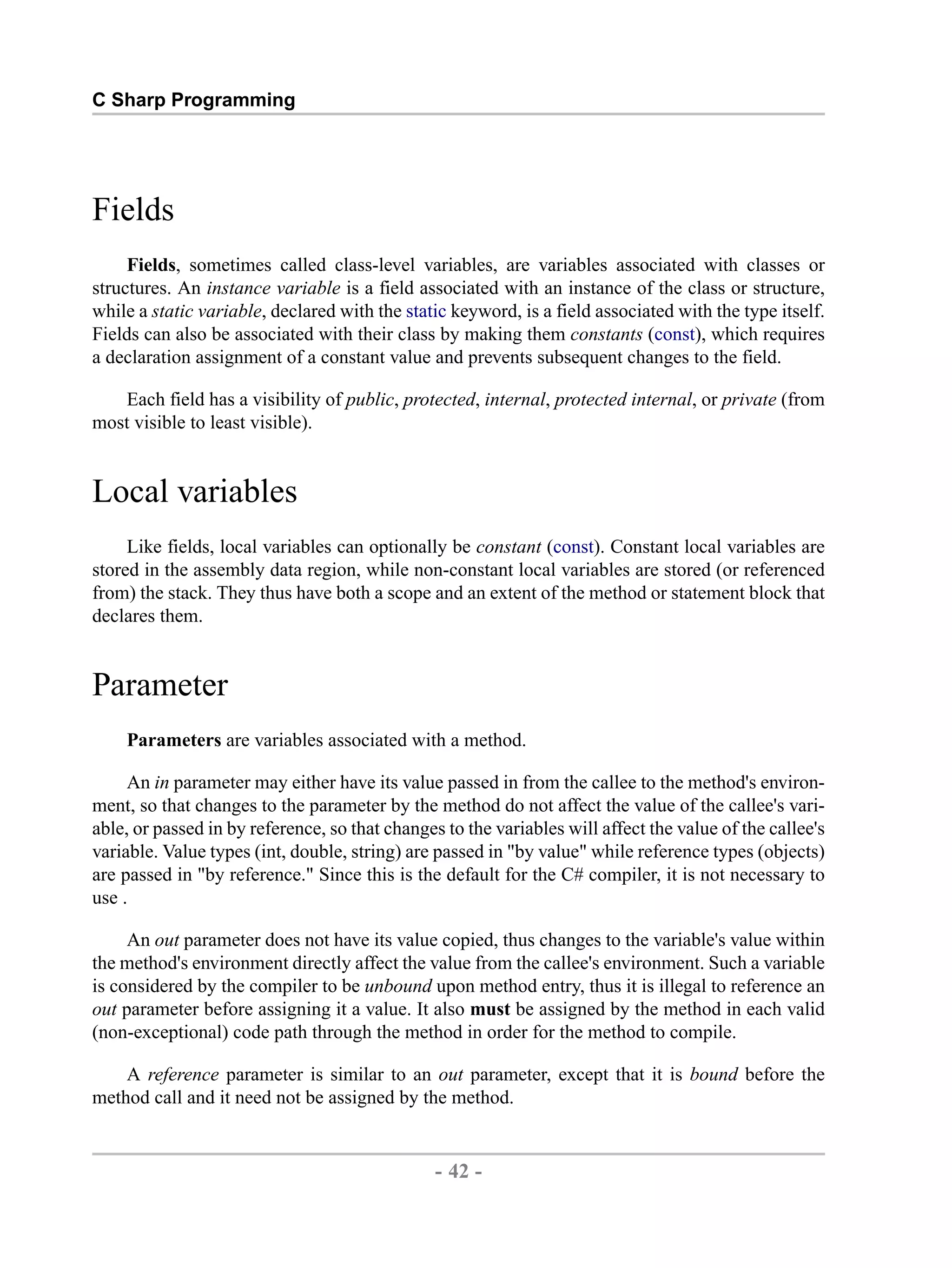C Sharp Programming Fields Fields, sometimes called class-level variables, are variables associated with classes or structures. An instance variable is a field associated with an instance of the class or structure, while a static variable, declared with the static keyword, is a field associated with the type itself. Fields can also be associated with their class by making them constants (const), which requires a declaration assignment of a constant value and prevents subsequent changes to the field. Each field has a visibility of public, protected, internal, protected internal, or private (from most visible to least visible). Local variables Like fields, local variables can optionally be constant (const). Constant local variables are stored in the assembly data region, while non-constant local variables are stored (or referenced from) the stack. They thus have both a scope and an extent of the method or statement block that declares them. Parameter Parameters are variables associated with a method. An in parameter may either have its value passed in from the callee to the method's environ- ment, so that changes to the parameter by the method do not affect the value of the callee's vari- able, or passed in by reference, so that changes to the variables will affect the value of the callee's variable. Value types (int, double, string) are passed in "by value" while reference types (objects) are passed in "by reference." Since this is the default for the C# compiler, it is not necessary to use . An out parameter does not have its value copied, thus changes to the variable's value within the method's environment directly affect the value from the callee's environment. Such a variable is considered by the compiler to be unbound upon method entry, thus it is illegal to reference an out parameter before assigning it a value. It also must be assigned by the method in each valid (non-exceptional) code path through the method in order for the method to compile. A reference parameter is similar to an out parameter, except that it is bound before the method call and it need not be assigned by the method. - 42 - by , XML to PDF XSL-FO Formatter 
