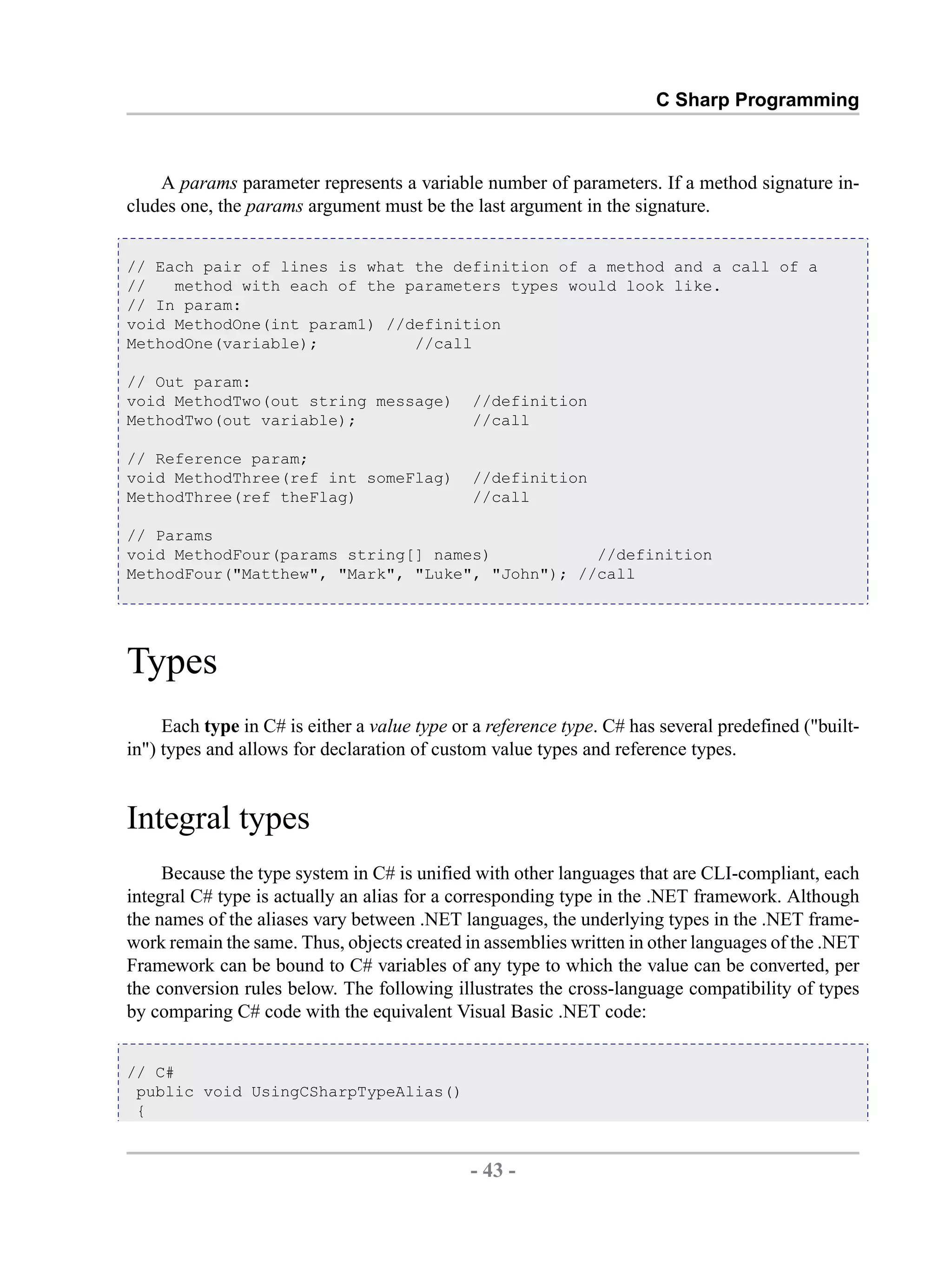 C Sharp Programming A params parameter represents a variable number of parameters. If a method signature in- cludes one, the params argument must be the last argument in the signature. // Each pair of lines is what the definition of a method and a call of a // method with each of the parameters types would look like. // In param: void MethodOne(int param1) //definition MethodOne(variable); //call // Out param: void MethodTwo(out string message) //definition MethodTwo(out variable); //call // Reference param; void MethodThree(ref int someFlag) //definition MethodThree(ref theFlag) //call // Params void MethodFour(params string[] names) //definition MethodFour("Matthew", "Mark", "Luke", "John"); //call Types Each type in C# is either a value type or a reference type. C# has several predefined ("built- in") types and allows for declaration of custom value types and reference types. Integral types Because the type system in C# is unified with other languages that are CLI-compliant, each integral C# type is actually an alias for a corresponding type in the .NET framework. Although the names of the aliases vary between .NET languages, the underlying types in the .NET frame- work remain the same. Thus, objects created in assemblies written in other languages of the .NET Framework can be bound to C# variables of any type to which the value can be converted, per the conversion rules below. The following illustrates the cross-language compatibility of types by comparing C# code with the equivalent Visual Basic .NET code: // C# public void UsingCSharpTypeAlias() { - 43 - by , XML to PDF XSL-FO Formatter 