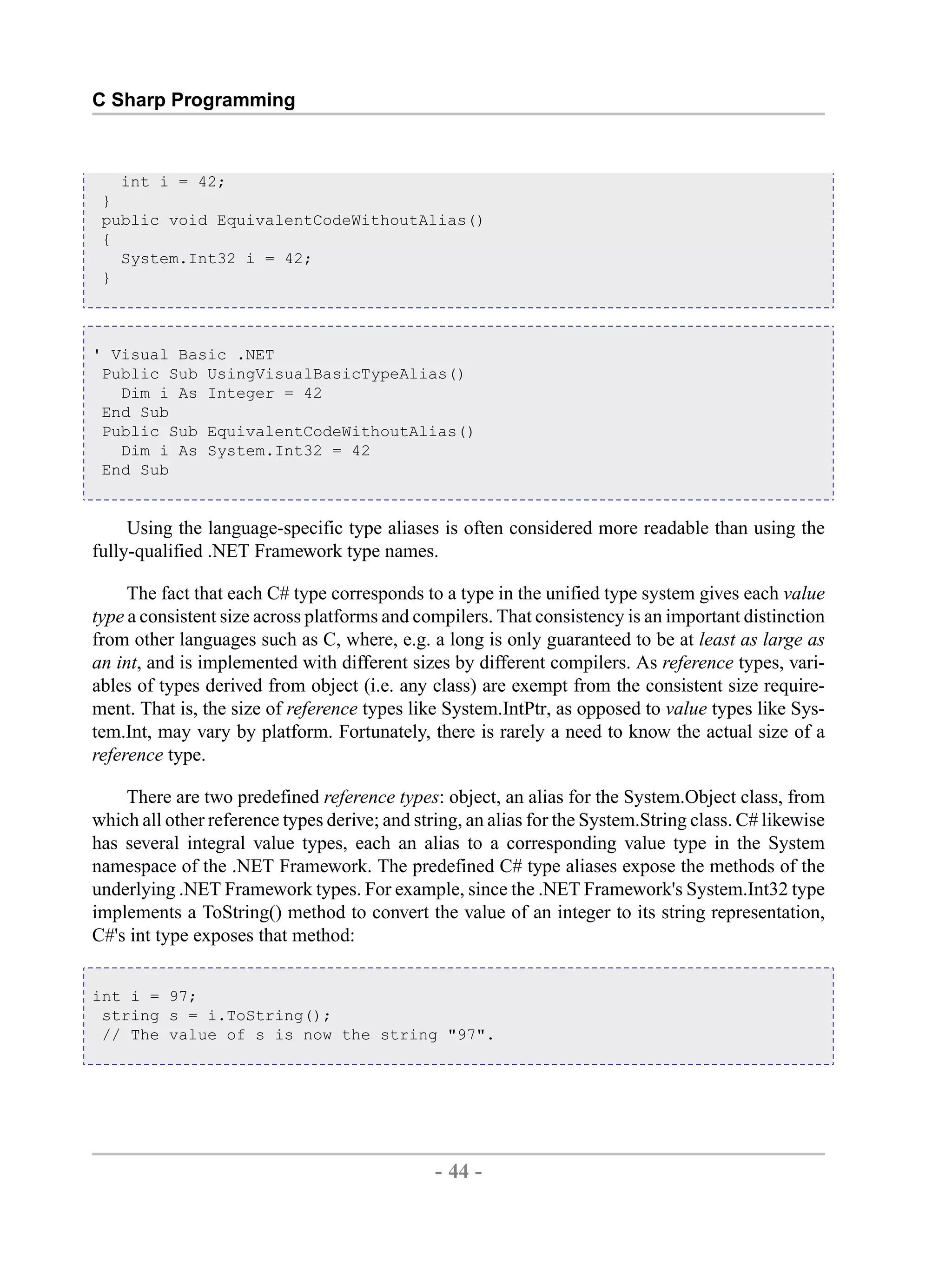 C Sharp Programming int i = 42; } public void EquivalentCodeWithoutAlias() { System.Int32 i = 42; } ' Visual Basic .NET Public Sub UsingVisualBasicTypeAlias() Dim i As Integer = 42 End Sub Public Sub EquivalentCodeWithoutAlias() Dim i As System.Int32 = 42 End Sub Using the language-specific type aliases is often considered more readable than using the fully-qualified .NET Framework type names. The fact that each C# type corresponds to a type in the unified type system gives each value type a consistent size across platforms and compilers. That consistency is an important distinction from other languages such as C, where, e.g. a long is only guaranteed to be at least as large as an int, and is implemented with different sizes by different compilers. As reference types, vari- ables of types derived from object (i.e. any class) are exempt from the consistent size require- ment. That is, the size of reference types like System.IntPtr, as opposed to value types like Sys- tem.Int, may vary by platform. Fortunately, there is rarely a need to know the actual size of a reference type. There are two predefined reference types: object, an alias for the System.Object class, from which all other reference types derive; and string, an alias for the System.String class. C# likewise has several integral value types, each an alias to a corresponding value type in the System namespace of the .NET Framework. The predefined C# type aliases expose the methods of the underlying .NET Framework types. For example, since the .NET Framework's System.Int32 type implements a ToString() method to convert the value of an integer to its string representation, C#'s int type exposes that method: int i = 97; string s = i.ToString(); // The value of s is now the string "97". - 44 - by , XML to PDF XSL-FO Formatter 