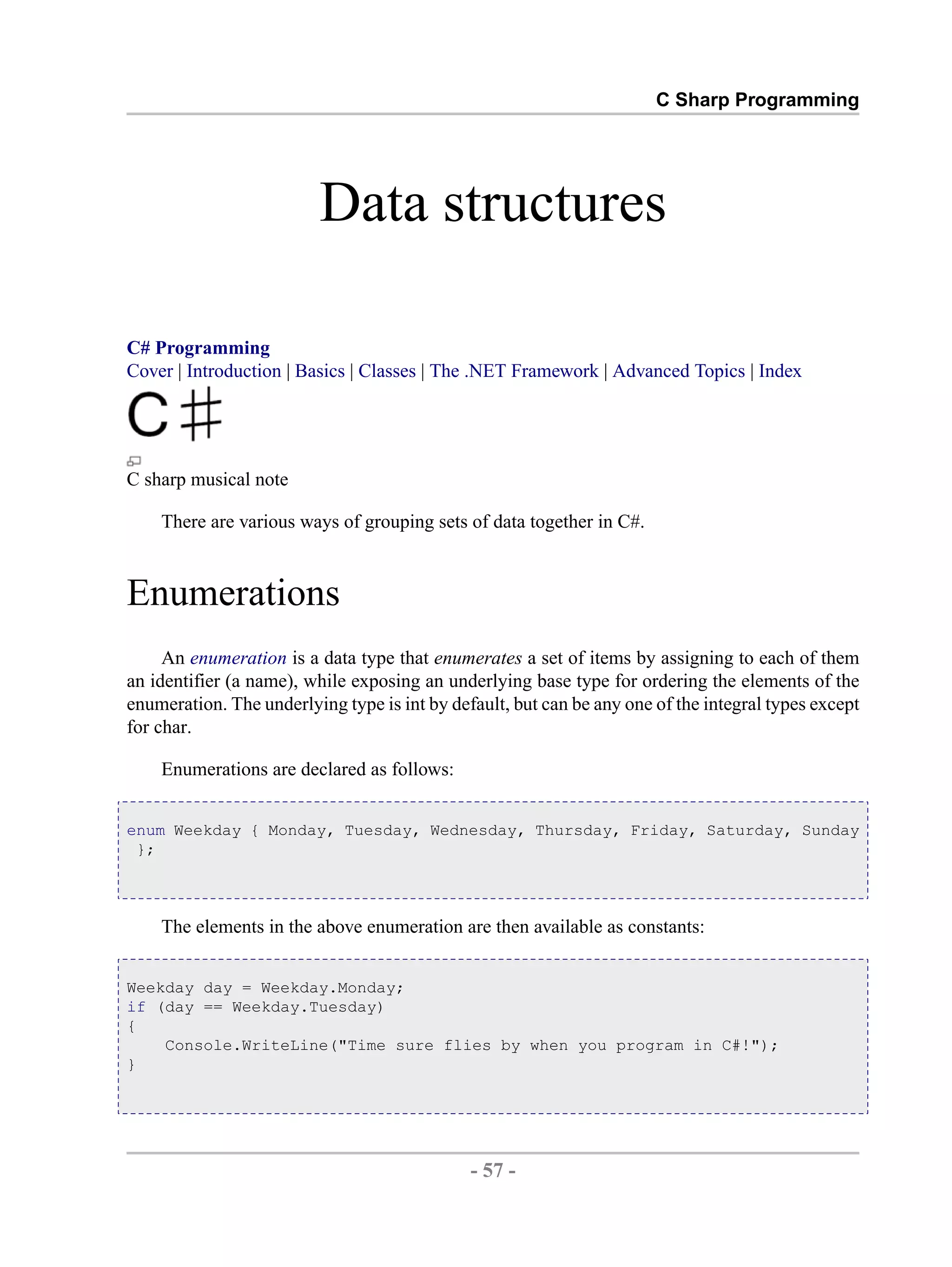 C Sharp Programming Data structures C# Programming Cover | Introduction | Basics | Classes | The .NET Framework | Advanced Topics | Index C sharp musical note There are various ways of grouping sets of data together in C#. Enumerations An enumeration is a data type that enumerates a set of items by assigning to each of them an identifier (a name), while exposing an underlying base type for ordering the elements of the enumeration. The underlying type is int by default, but can be any one of the integral types except for char. Enumerations are declared as follows: enum Weekday { Monday, Tuesday, Wednesday, Thursday, Friday, Saturday, Sunday }; The elements in the above enumeration are then available as constants: Weekday day = Weekday.Monday; if (day == Weekday.Tuesday) { Console.WriteLine("Time sure flies by when you program in C#!"); } - 57 - by , XML to PDF XSL-FO Formatter 
