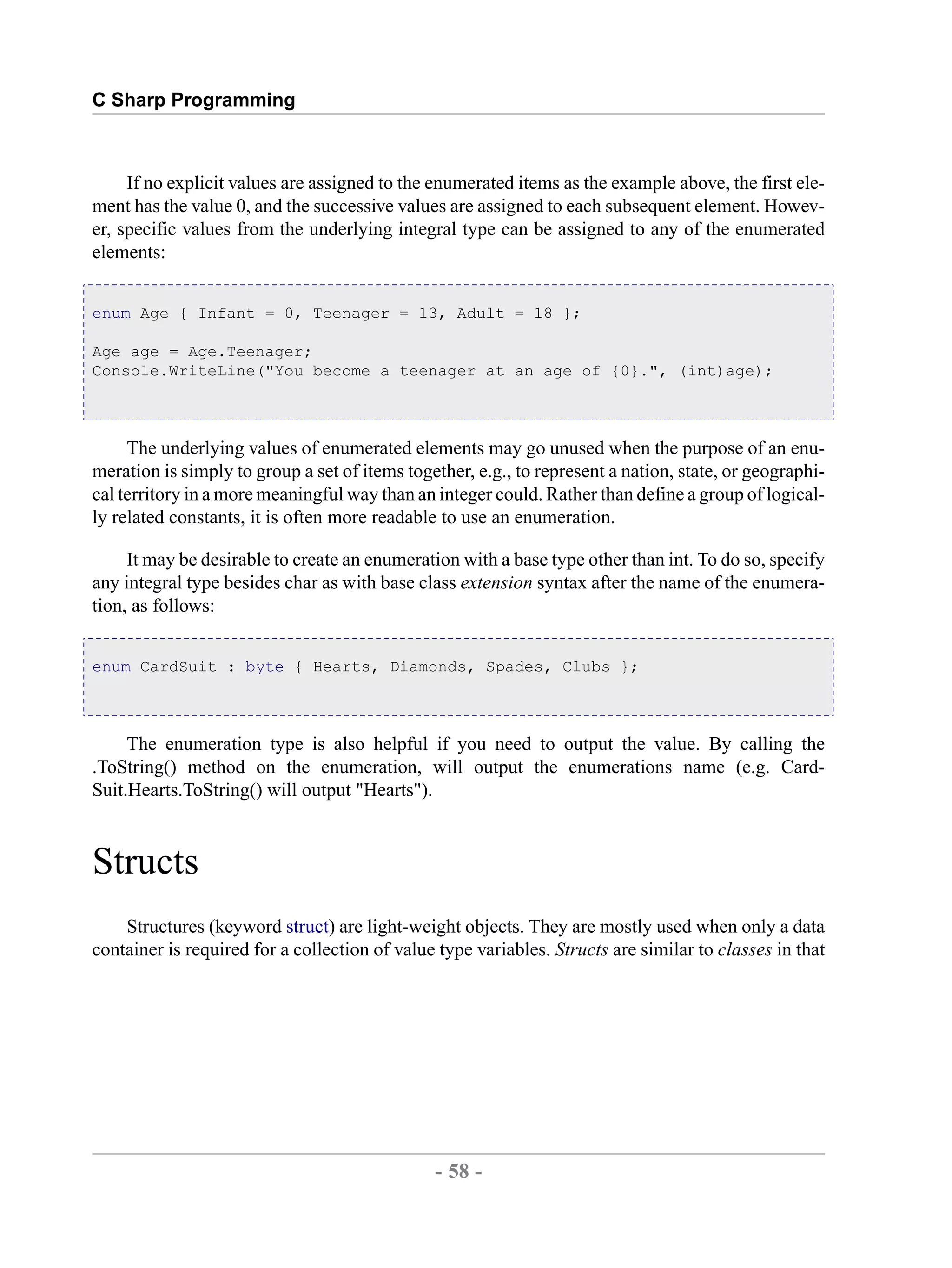 C Sharp Programming If no explicit values are assigned to the enumerated items as the example above, the first ele- ment has the value 0, and the successive values are assigned to each subsequent element. Howev- er, specific values from the underlying integral type can be assigned to any of the enumerated elements: enum Age { Infant = 0, Teenager = 13, Adult = 18 }; Age age = Age.Teenager; Console.WriteLine("You become a teenager at an age of {0}.", (int)age); The underlying values of enumerated elements may go unused when the purpose of an enu- meration is simply to group a set of items together, e.g., to represent a nation, state, or geographi- cal territory in a more meaningful way than an integer could. Rather than define a group of logical- ly related constants, it is often more readable to use an enumeration. It may be desirable to create an enumeration with a base type other than int. To do so, specify any integral type besides char as with base class extension syntax after the name of the enumera- tion, as follows: enum CardSuit : byte { Hearts, Diamonds, Spades, Clubs }; The enumeration type is also helpful if you need to output the value. By calling the .ToString() method on the enumeration, will output the enumerations name (e.g. Card- Suit.Hearts.ToString() will output "Hearts"). Structs Structures (keyword struct) are light-weight objects. They are mostly used when only a data container is required for a collection of value type variables. Structs are similar to classes in that - 58 - by , XML to PDF XSL-FO Formatter 