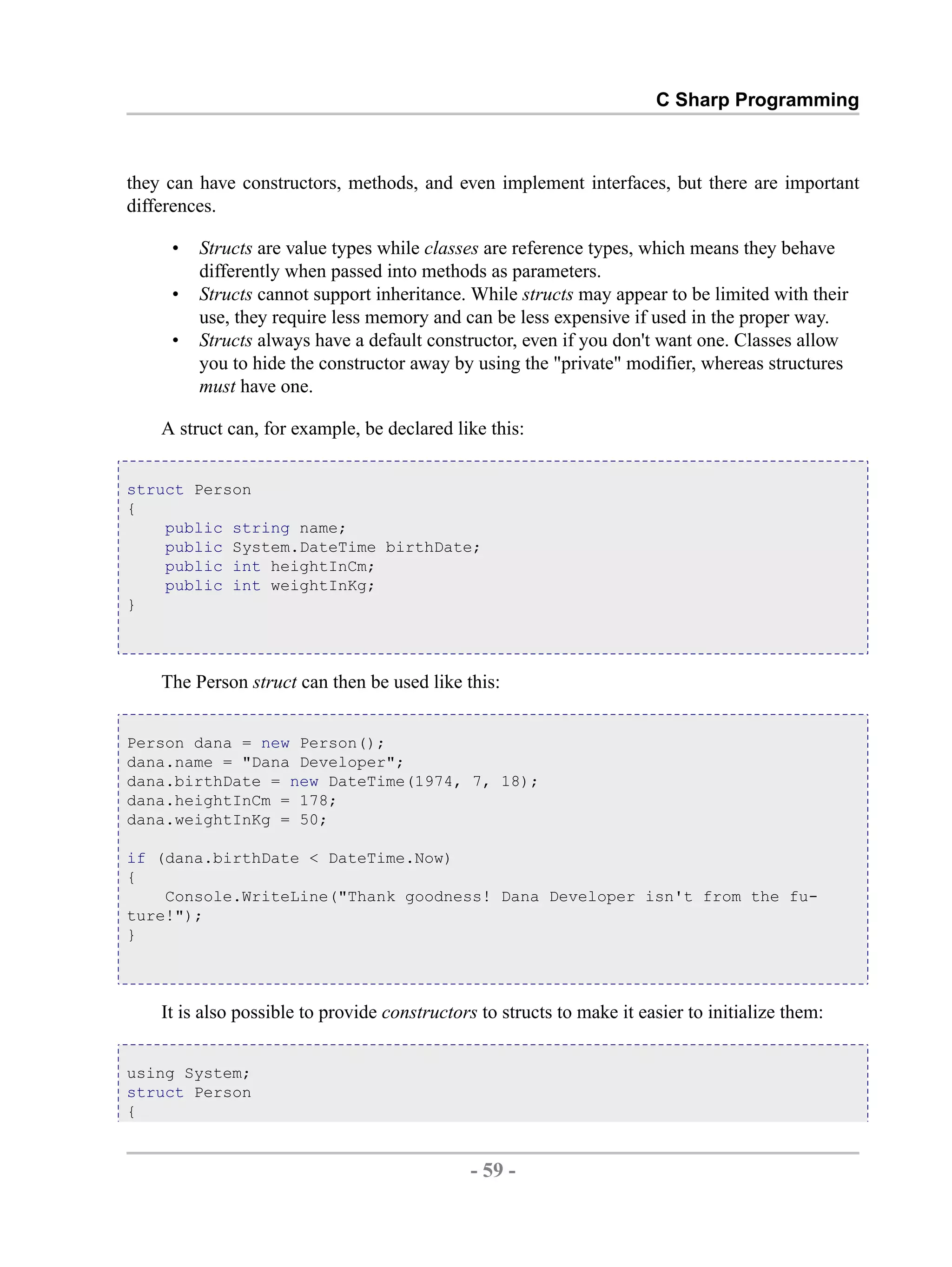 C Sharp Programming they can have constructors, methods, and even implement interfaces, but there are important differences. • Structs are value types while classes are reference types, which means they behave differently when passed into methods as parameters. • Structs cannot support inheritance. While structs may appear to be limited with their use, they require less memory and can be less expensive if used in the proper way. • Structs always have a default constructor, even if you don't want one. Classes allow you to hide the constructor away by using the "private" modifier, whereas structures must have one. A struct can, for example, be declared like this: struct Person { public string name; public System.DateTime birthDate; public int heightInCm; public int weightInKg; } The Person struct can then be used like this: Person dana = new Person(); dana.name = "Dana Developer"; dana.birthDate = new DateTime(1974, 7, 18); dana.heightInCm = 178; dana.weightInKg = 50; if (dana.birthDate < DateTime.Now) { Console.WriteLine("Thank goodness! Dana Developer isn't from the fu- ture!"); } It is also possible to provide constructors to structs to make it easier to initialize them: using System; struct Person { - 59 - by , XML to PDF XSL-FO Formatter 
