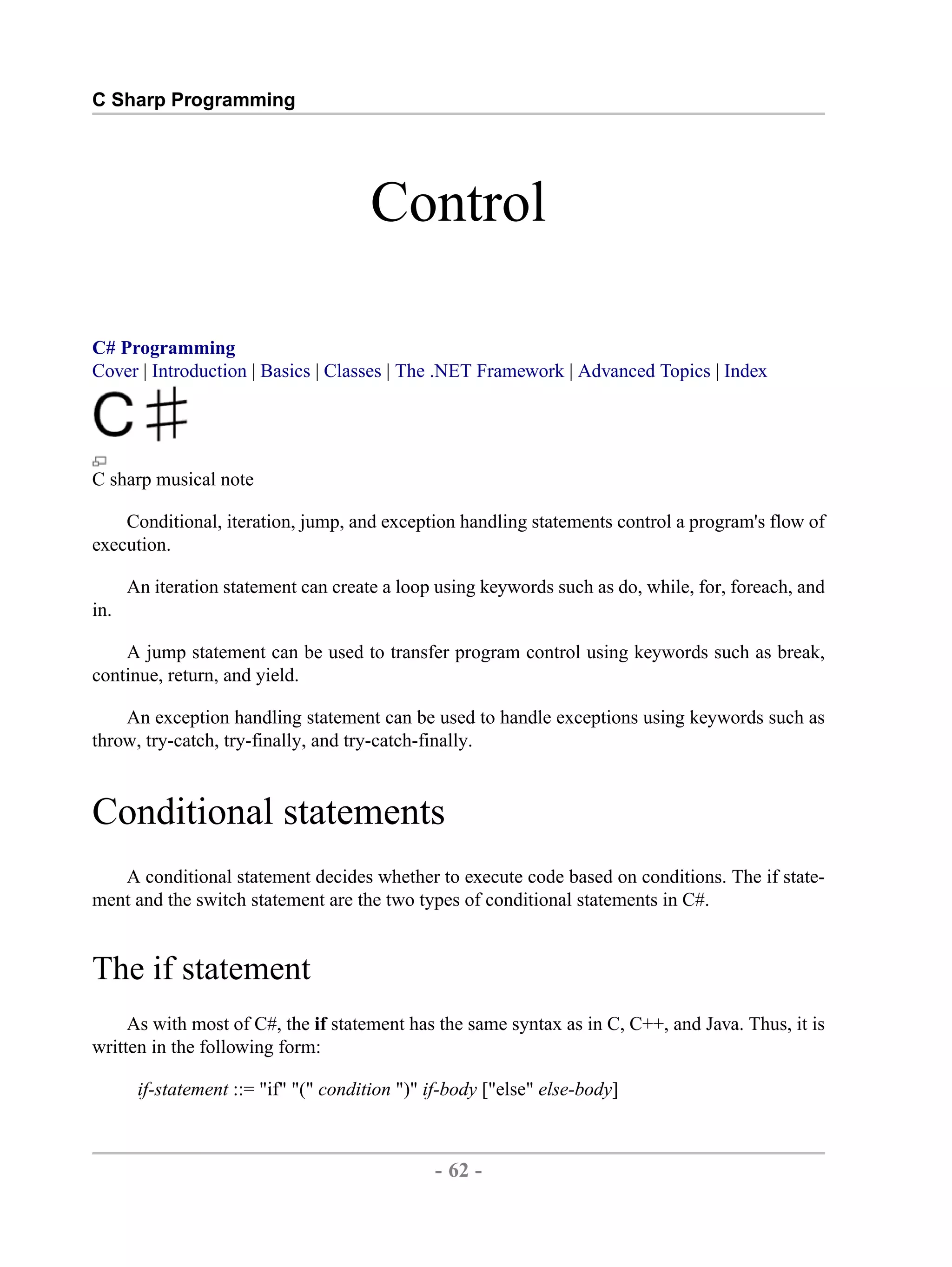 C Sharp Programming Control C# Programming Cover | Introduction | Basics | Classes | The .NET Framework | Advanced Topics | Index C sharp musical note Conditional, iteration, jump, and exception handling statements control a program's flow of execution. An iteration statement can create a loop using keywords such as do, while, for, foreach, and in. A jump statement can be used to transfer program control using keywords such as break, continue, return, and yield. An exception handling statement can be used to handle exceptions using keywords such as throw, try-catch, try-finally, and try-catch-finally. Conditional statements A conditional statement decides whether to execute code based on conditions. The if state- ment and the switch statement are the two types of conditional statements in C#. The if statement As with most of C#, the if statement has the same syntax as in C, C++, and Java. Thus, it is written in the following form: if-statement ::= "if" "(" condition ")" if-body ["else" else-body] - 62 - by , XML to PDF XSL-FO Formatter 