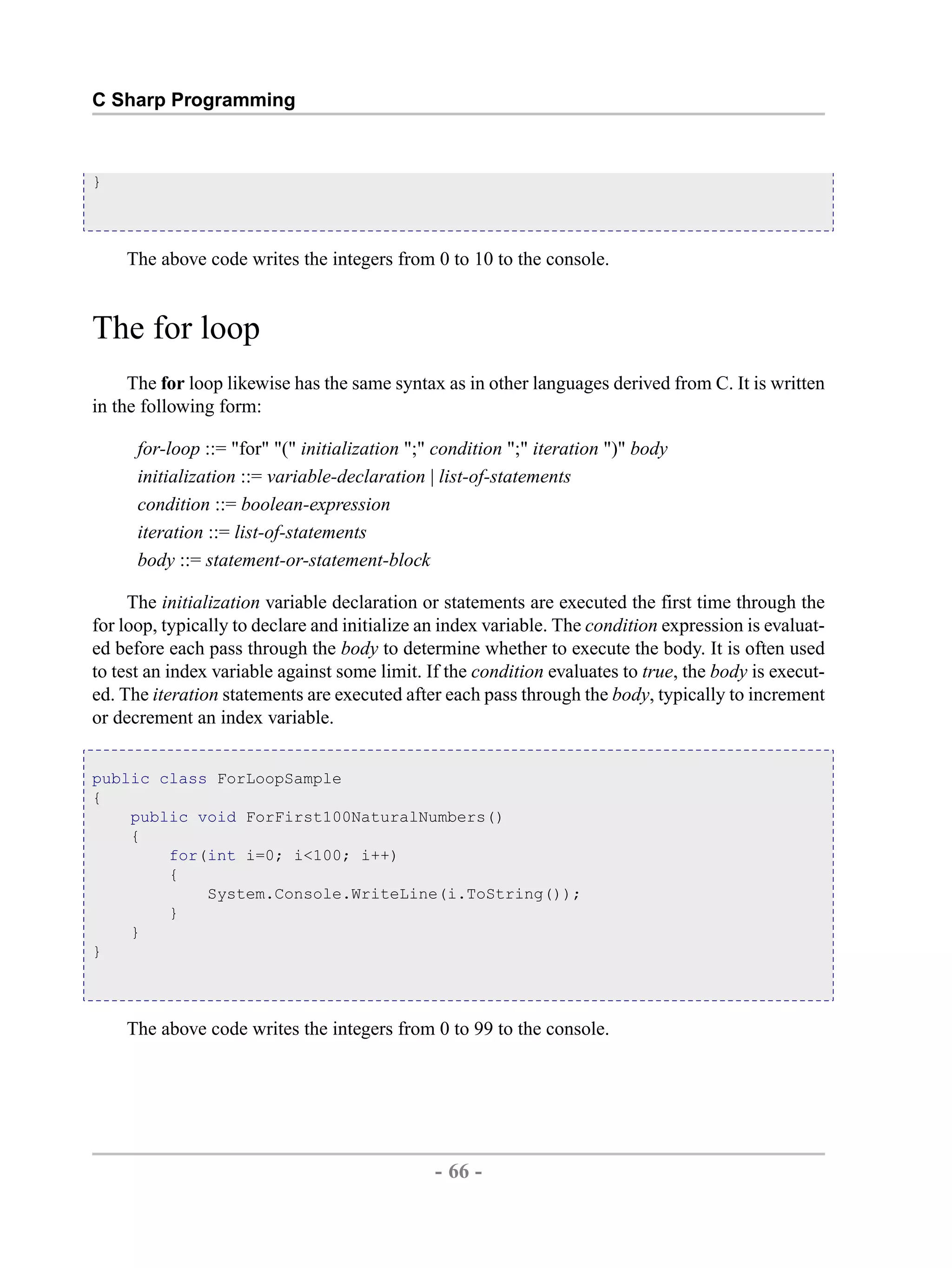C Sharp Programming } The above code writes the integers from 0 to 10 to the console. The for loop The for loop likewise has the same syntax as in other languages derived from C. It is written in the following form: for-loop ::= "for" "(" initialization ";" condition ";" iteration ")" body initialization ::= variable-declaration | list-of-statements condition ::= boolean-expression iteration ::= list-of-statements body ::= statement-or-statement-block The initialization variable declaration or statements are executed the first time through the for loop, typically to declare and initialize an index variable. The condition expression is evaluat- ed before each pass through the body to determine whether to execute the body. It is often used to test an index variable against some limit. If the condition evaluates to true, the body is execut- ed. The iteration statements are executed after each pass through the body, typically to increment or decrement an index variable. public class ForLoopSample { public void ForFirst100NaturalNumbers() { for(int i=0; i<100; i++) { System.Console.WriteLine(i.ToString()); } } } The above code writes the integers from 0 to 99 to the console. - 66 - by , XML to PDF XSL-FO Formatter 