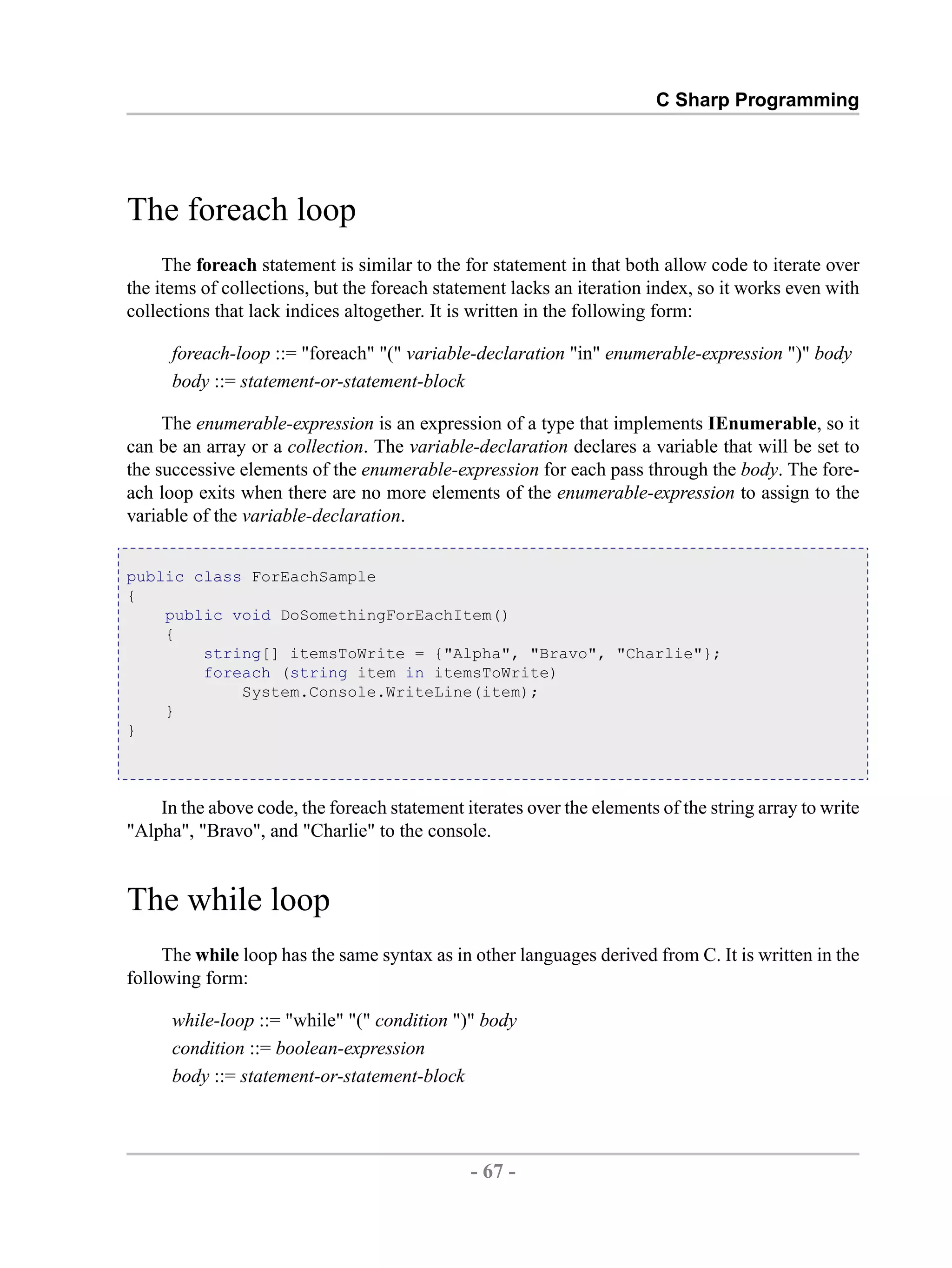C Sharp Programming The foreach loop The foreach statement is similar to the for statement in that both allow code to iterate over the items of collections, but the foreach statement lacks an iteration index, so it works even with collections that lack indices altogether. It is written in the following form: foreach-loop ::= "foreach" "(" variable-declaration "in" enumerable-expression ")" body body ::= statement-or-statement-block The enumerable-expression is an expression of a type that implements IEnumerable, so it can be an array or a collection. The variable-declaration declares a variable that will be set to the successive elements of the enumerable-expression for each pass through the body. The fore- ach loop exits when there are no more elements of the enumerable-expression to assign to the variable of the variable-declaration. public class ForEachSample { public void DoSomethingForEachItem() { string[] itemsToWrite = {"Alpha", "Bravo", "Charlie"}; foreach (string item in itemsToWrite) System.Console.WriteLine(item); } } In the above code, the foreach statement iterates over the elements of the string array to write "Alpha", "Bravo", and "Charlie" to the console. The while loop The while loop has the same syntax as in other languages derived from C. It is written in the following form: while-loop ::= "while" "(" condition ")" body condition ::= boolean-expression body ::= statement-or-statement-block - 67 - by , XML to PDF XSL-FO Formatter 