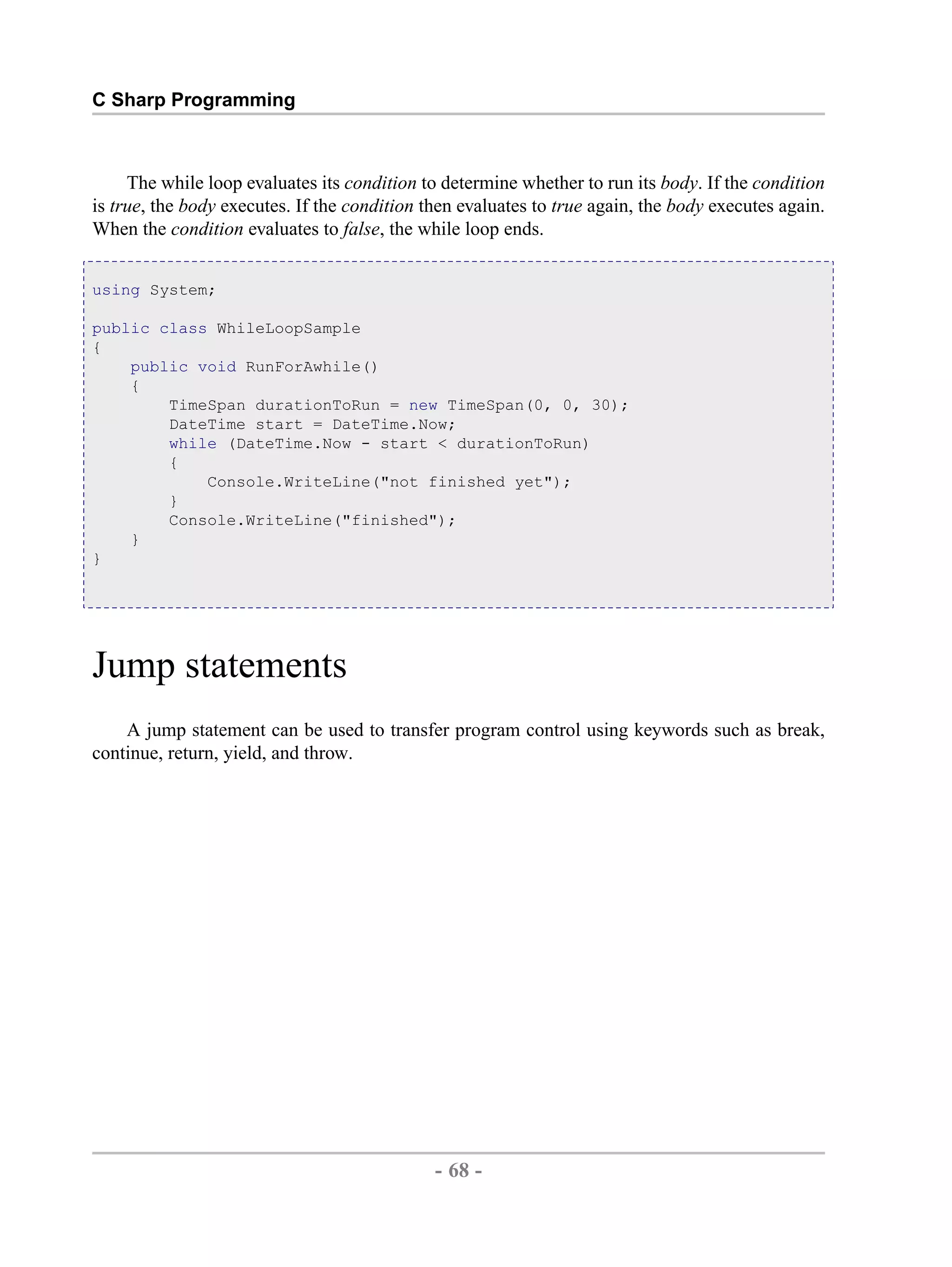 C Sharp Programming The while loop evaluates its condition to determine whether to run its body. If the condition is true, the body executes. If the condition then evaluates to true again, the body executes again. When the condition evaluates to false, the while loop ends. using System; public class WhileLoopSample { public void RunForAwhile() { TimeSpan durationToRun = new TimeSpan(0, 0, 30); DateTime start = DateTime.Now; while (DateTime.Now - start < durationToRun) { Console.WriteLine("not finished yet"); } Console.WriteLine("finished"); } } Jump statements A jump statement can be used to transfer program control using keywords such as break, continue, return, yield, and throw. - 68 - by , XML to PDF XSL-FO Formatter 