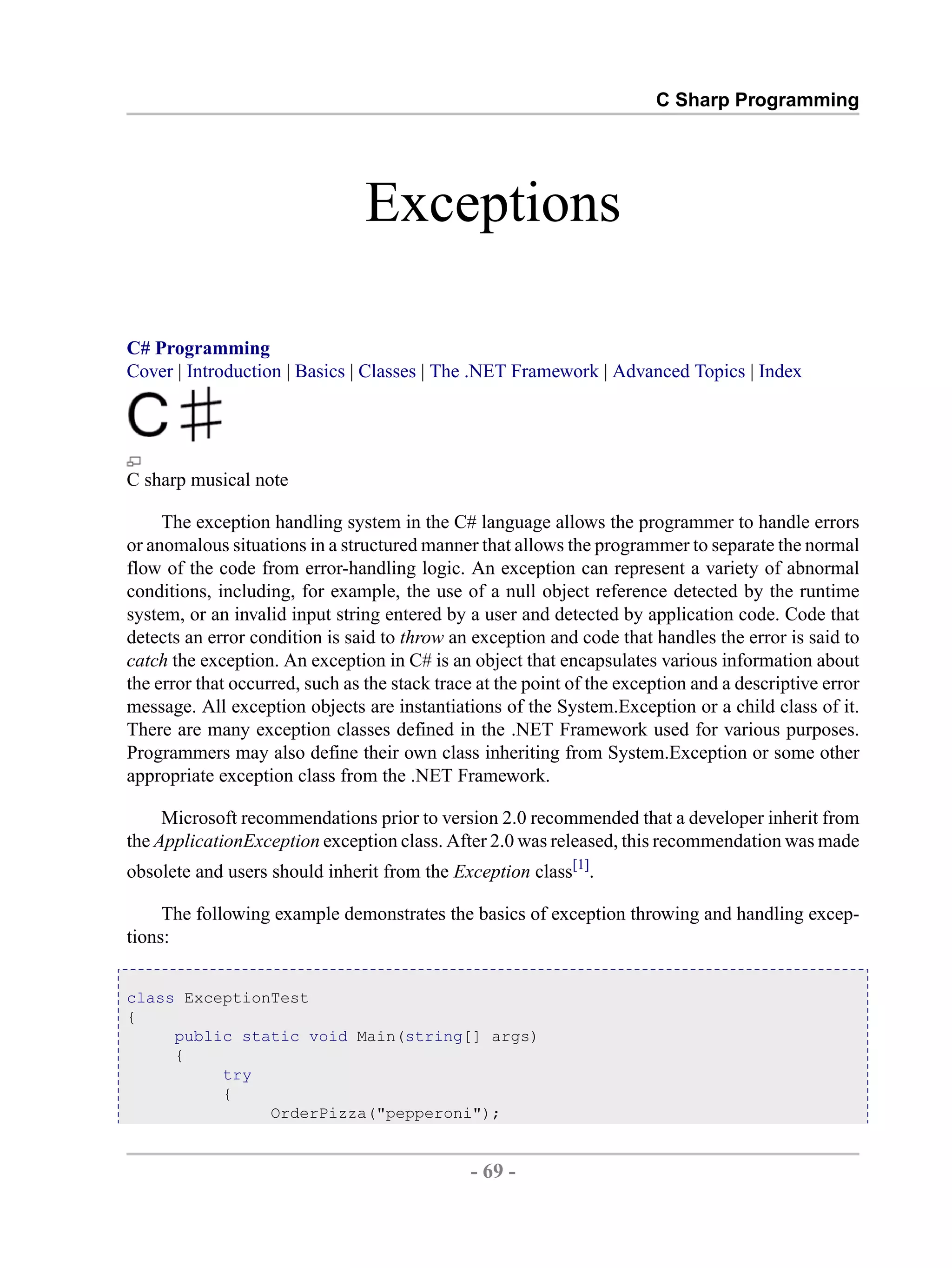 C Sharp Programming Exceptions C# Programming Cover | Introduction | Basics | Classes | The .NET Framework | Advanced Topics | Index C sharp musical note The exception handling system in the C# language allows the programmer to handle errors or anomalous situations in a structured manner that allows the programmer to separate the normal flow of the code from error-handling logic. An exception can represent a variety of abnormal conditions, including, for example, the use of a null object reference detected by the runtime system, or an invalid input string entered by a user and detected by application code. Code that detects an error condition is said to throw an exception and code that handles the error is said to catch the exception. An exception in C# is an object that encapsulates various information about the error that occurred, such as the stack trace at the point of the exception and a descriptive error message. All exception objects are instantiations of the System.Exception or a child class of it. There are many exception classes defined in the .NET Framework used for various purposes. Programmers may also define their own class inheriting from System.Exception or some other appropriate exception class from the .NET Framework. Microsoft recommendations prior to version 2.0 recommended that a developer inherit from the ApplicationException exception class. After 2.0 was released, this recommendation was made obsolete and users should inherit from the Exception class[1]. The following example demonstrates the basics of exception throwing and handling excep- tions: class ExceptionTest { public static void Main(string[] args) { try { OrderPizza("pepperoni"); - 69 - by , XML to PDF XSL-FO Formatter 