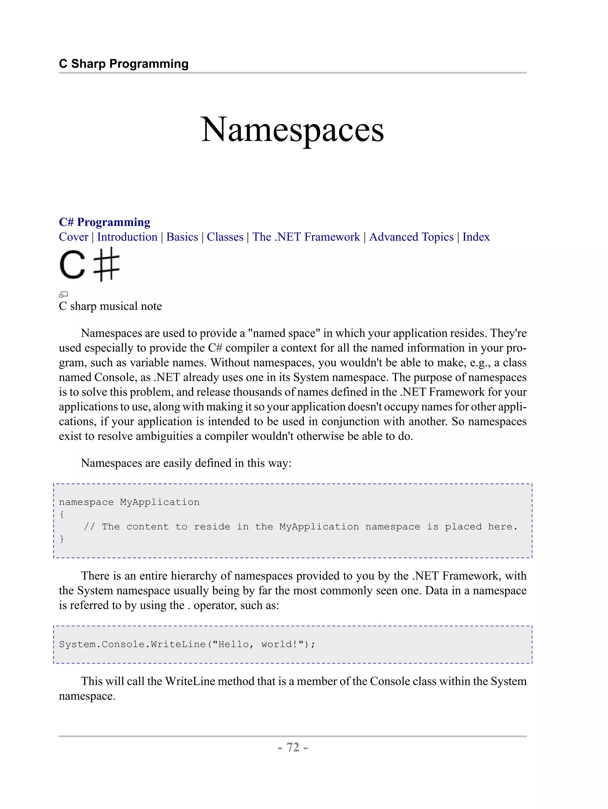 C Sharp Programming Namespaces C# Programming Cover | Introduction | Basics | Classes | The .NET Framework | Advanced Topics | Index C sharp musical note Namespaces are used to provide a "named space" in which your application resides. They're used especially to provide the C# compiler a context for all the named information in your pro- gram, such as variable names. Without namespaces, you wouldn't be able to make, e.g., a class named Console, as .NET already uses one in its System namespace. The purpose of namespaces is to solve this problem, and release thousands of names defined in the .NET Framework for your applications to use, along with making it so your application doesn't occupy names for other appli- cations, if your application is intended to be used in conjunction with another. So namespaces exist to resolve ambiguities a compiler wouldn't otherwise be able to do. Namespaces are easily defined in this way: namespace MyApplication { // The content to reside in the MyApplication namespace is placed here. } There is an entire hierarchy of namespaces provided to you by the .NET Framework, with the System namespace usually being by far the most commonly seen one. Data in a namespace is referred to by using the . operator, such as: System.Console.WriteLine("Hello, world!"); This will call the WriteLine method that is a member of the Console class within the System namespace. - 72 - by , XML to PDF XSL-FO Formatter 