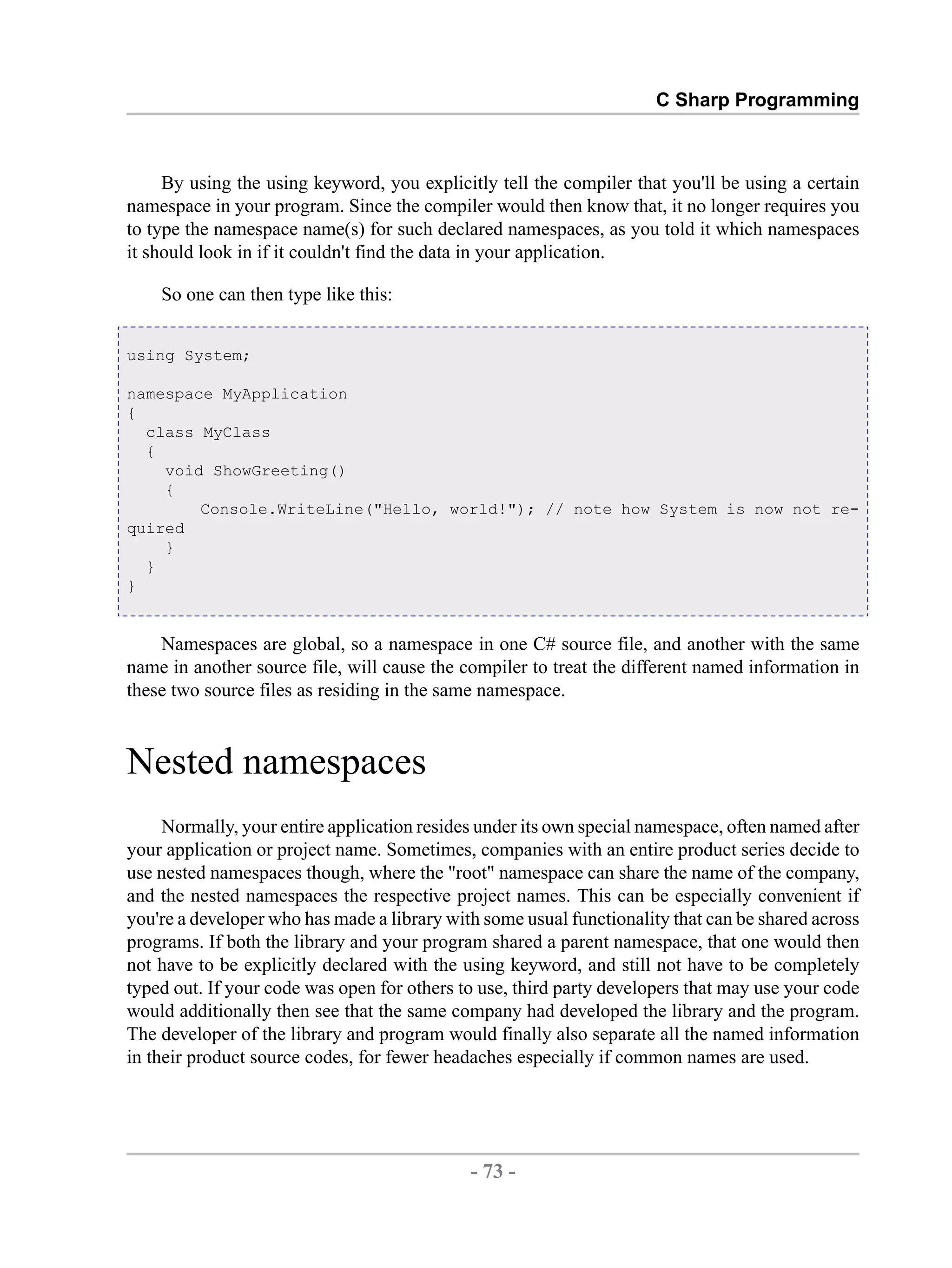 C Sharp Programming By using the using keyword, you explicitly tell the compiler that you'll be using a certain namespace in your program. Since the compiler would then know that, it no longer requires you to type the namespace name(s) for such declared namespaces, as you told it which namespaces it should look in if it couldn't find the data in your application. So one can then type like this: using System; namespace MyApplication { class MyClass { void ShowGreeting() { Console.WriteLine("Hello, world!"); // note how System is now not re- quired } } } Namespaces are global, so a namespace in one C# source file, and another with the same name in another source file, will cause the compiler to treat the different named information in these two source files as residing in the same namespace. Nested namespaces Normally, your entire application resides under its own special namespace, often named after your application or project name. Sometimes, companies with an entire product series decide to use nested namespaces though, where the "root" namespace can share the name of the company, and the nested namespaces the respective project names. This can be especially convenient if you're a developer who has made a library with some usual functionality that can be shared across programs. If both the library and your program shared a parent namespace, that one would then not have to be explicitly declared with the using keyword, and still not have to be completely typed out. If your code was open for others to use, third party developers that may use your code would additionally then see that the same company had developed the library and the program. The developer of the library and program would finally also separate all the named information in their product source codes, for fewer headaches especially if common names are used. - 73 - by , XML to PDF XSL-FO Formatter 